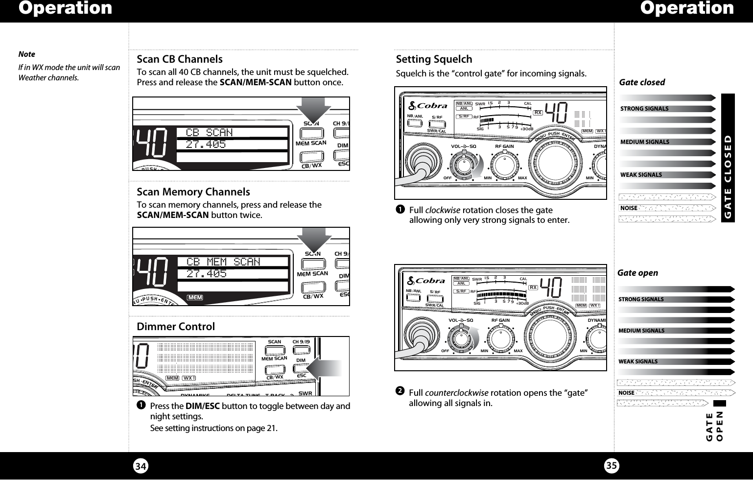 OperationOperation3534  Full clockwise rotation closes the gate  allowing only very strong signals to enter.   Full counterclockwise rotation opens the “gate” allowing all signals in. Dimmer ControlSetting Squelch Squelch is the “control gate” for incoming signals. 121  Press the DIM/ESC button to toggle between day and night settings.   See setting instructions on page 21.NOISEWEAK SIGNALSMEDIUM SIGNALSSTRONG SIGNALSNOISEWEAK SIGNALSMEDIUM SIGNALSSTRONG SIGNALSGATE OPENNOISEWEAK SIGNALSMEDIUM SIGNALSSTRONG SIGNALSGate openNOISEWEAK SIGNALSMEDIUM SIGNALSSTRONG SIGNALSGATE CLOSEDGate closedSIGRF+30dB11.5 23CAL3579SWR TXRXNB/ANLMEM WX !ANLS/RFSWRCALNB/ANL S/RFSWR/CALESCMEM SCANSCAN CH 9/19DIMCB/WXMENU  PUSH  ENTERVOL DYNAMIKERF GAIN DELTA TUNE T BACK SWRCALOFF MIN MIN OFFMAXSQScan CB ChannelsTo scan all 40 CB channels, the unit must be squelched. Press and release the SCAN/MEM-SCAN button once.SWR/CALNB/ANLVOL SQ DYNAMIKE RF GAIN DELTA TUNE T BACK SWR  CALOFF MIN MIN OFFMAX    S/RFMENUPUSHENTERSIGRF+30dB11.5 23CAL3579SWR TXRXNB/ANLANLS/RFSWRCALCB SCAN27.405 ESCMEM SCANSCANCH 9/19DIMCB/WXScan Memory ChannelsTo scan memory channels, press and release the  SCAN/MEM-SCAN button twice.SWR/CALNB/ANLVOL SQ DYNAMIKE RF GAIN DELTA TUNE T BACK SWR  CALOFF MIN MIN OFFMAX    S/RFMENUPUSHENTERSIGRF+30dB11.5 23CAL3579SWR TXRXNB/ANLMEMANLS/RFSWRCALCB MEM SCAN27.405 ESCMEM SCANSCANCH 9/19DIMCB/WXSIGRF+30dB11.5 23CAL3579SWRRXNB/ANLMEM WX !ANLS/RFNB/ANL S/RFSWR/CALESCMEM SCANSCAN CH 9/19DIMCB/WXMENU  PUSH  ENTERVOLDYNAMIKERF GAINDELTA TUNE T BACK SWRCALOFF MIN MINOFFMAXSQSIGRF+30dB11.5 23CAL3579SWRRXNB/ANLMEM WX !ANLS/RFNB/ANL S/RFSWR/CALESCMEM SCANSCAN CH 9/19DIMCB/WXMENU  PUSH  ENTERVOLDYNAMIKERF GAINDELTA TUNE T BACK SWRCALOFF MIN MINOFFMAXSQNoteIf in WX mode the unit will scan Weather channels.
