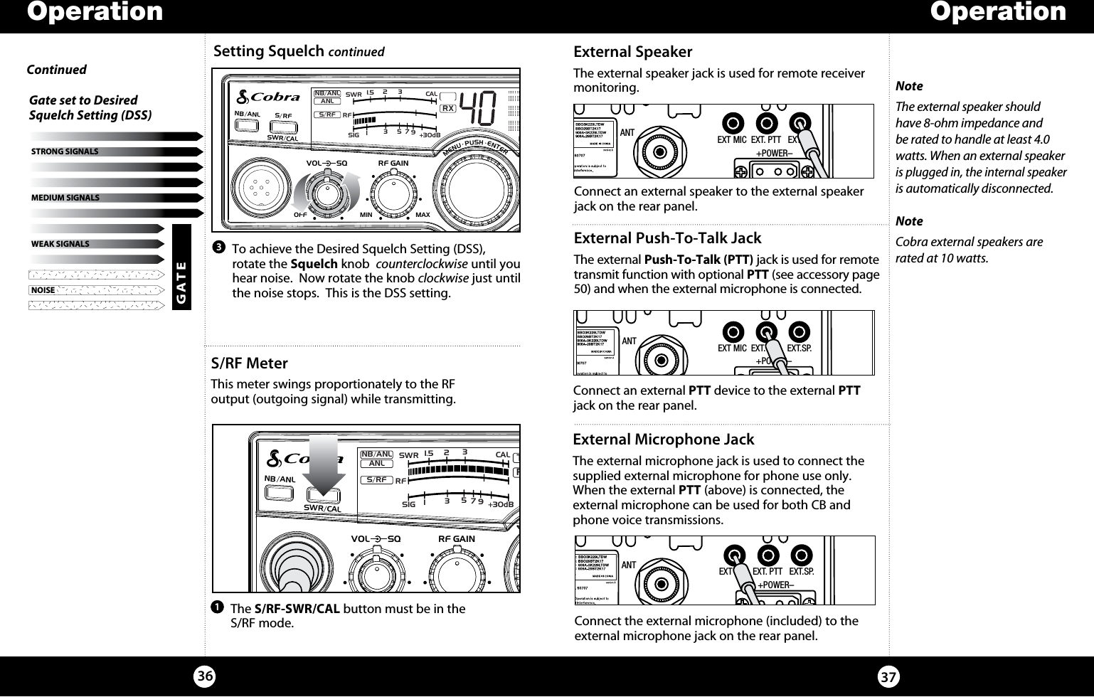 OperationOperation37S/RF MeterThis meter swings proportionately to the RF output (outgoing signal) while transmitting. External SpeakerThe external speaker jack is used for remote receiver monitoring.    The  S/RF-SWR/CAL button must be in the  S/RF mode.1NoteThe external speaker should have 8-ohm impedance and be rated to handle at least 4.0 watts. When an external speaker is plugged in, the internal speaker is automatically disconnected. NoteCobra external speakers are rated at 10 watts.Connect an external speaker to the external speaker jack on the rear panel. 36  To achieve the Desired Squelch Setting (DSS), rotate the Squelch knob  counterclockwise until you hear noise.  Now rotate the knob clockwise just until the noise stops.  This is the DSS setting.3NOISEWEAK SIGNALSMEDIUM SIGNALSSTRONG SIGNALSGATE Gate set to Desired  Squelch Setting (DSS)ContinuedANT EXT MIC  EXT. PTT   EXT.SP.                 +POWER–SIGRF+30dB11.5 23CAL3579SWRTXRXNB/ANLMEM WX !ANLS/RFNB/ANL S/ RFSWR/CALESCMEM SCANSCAN CH 9/19DIMCB/WXMENU  PUSH  ENTERVOLDYNAMIKERF GAINDELTA TUNE T BACK SWRCALOFF MIN MIN OFFMAXSQSIGRF+30dB11.5 23CAL3579SWRRXNB/ANLMEM WX !ANLS/RFNB/ANL S/RFSWR/CALESCMEM SCANSCAN CH 9/19DIMCB/WXMENU  PUSH  ENTERVOLDYNAMIKERF GAINDELTA TUNE T BACK SWRCALOFF MINMIN OFFMAXSQANT EXT MIC  EXT. PTT   EXT.SP.                 +POWER–External Push-To-Talk JackThe external Push-To-Talk (PTT) jack is used for remote  transmit function with optional PTT (see accessory page 50) and when the external microphone is connected.Connect an external PTT device to the external PTT jack on the rear panel. ANT EXT MIC  EXT. PTT   EXT.SP.                 +POWER–External Microphone JackThe external microphone jack is used to connect the supplied external microphone for phone use only. When the external PTT (above) is connected, the  external microphone can be used for both CB and phone voice transmissions.Connect the external microphone (included) to the external microphone jack on the rear panel. Setting Squelch continued 