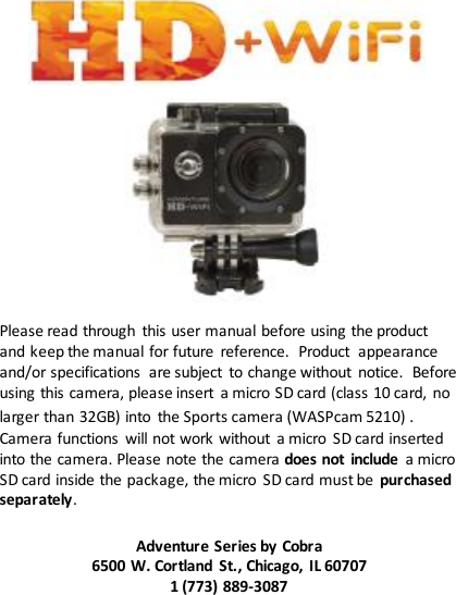                    Please read through  this user manual before using the product and keep the manual for future  reference.  Product  appearance and/or specifications  are subject  to change without  notice. Before using this camera, please insert  a micro SD card (class 10 card, no larger than 32GB) into  the Sports camera (WASPcam 5210) . Camera functions  will not work without  a micro  SD card inserted into the camera. Please note the camera does not  include  a micro SD card inside the package, the micro  SD card must be  purchased separately.  Adventure Series by Cobra 6500 W. Cortland  St., Chicago, IL 60707 1 (773) 889-3087  