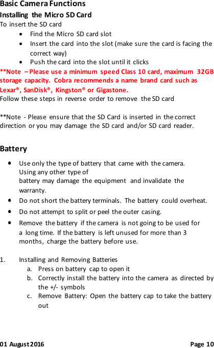 01 August 2016                                              Page 10 Basic Camera Functions Installing  the Micro SD Card To insert the SD card   Find the Micro  SD card slot   Insert the card into the slot (make sure the card is facing the correct way)  Push the card into the slot until it clicks  **Note  – Please use a minimum  speed Class 10 card, maximum  32GB storage  capacity.  Cobra recommends a name brand  card such as Lexar®, SanDisk®,  Kingston® or Gigastone. Follow these steps in reverse  order to remove  the SD card  **Note  - Please  ensure  that the SD Card is inserted  in  the correct direction or you may damage  the SD card and/or SD card reader. Battery  Use only the type of battery that came with the camera. Using any other type of battery may damage  the equipment and invalidate  the warranty.  Do not short the battery terminals.  The battery  could overheat.  Do not attempt to split or peel the outer  casing.  Remove  the battery  if the camera  is not going to be used for a long time.  If the battery  is left unused for more than 3 months, charge the battery before use.  1. Installing and Removing Batteries a. Press on battery  cap to open it b. Correctly install the battery into the camera  as  directed by the +/- symbols c. Remove  Battery:  Open the battery cap to take the battery out  