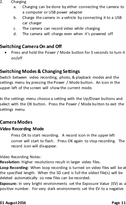 01 August 2016                                              Page 11 2. Charging a. Charging can  be done by either  connecting the  camera  to a computer or USB power  adapter b. Charge  the camera  in a vehicle  by connecting it to a USB car charger c. The camera  can  record video while  charging   d. The  camera  will  charge even when  it’s powered  off Switching Camera On and Off  Press and hold the Power / Mode button for 3 seconds to turn it on/off Switching Modes &amp; Changing Settings Switch  between  video recording,  photo, &amp; playback  modes and the settings menu by pressing the Power  / Mode button.  An icon in the upper left of the screen will  show the  current mode.  In the settings menu choose a setting with  the  Up/Down buttons and select with the OK button.  Press the Power / Mode bu tton to exit  the settings menu. Camera Modes Video Recording Mode Press OK to start recording.   A record icon in the upper left corner will start to flash.   Press OK again  to stop recording.  The record icon will disappear.  Video  Recording Notes: Resolution: Higher  resolutions result in larger  video files. Loop Recording:  When  loop recording is turned on video files will  be at the specified length.  When the SD card is full the oldest file(s) will be deleted  automatically  so new files can be recorded. Exposure: In very bright environments  set the Exposure Value  (EV) as  a positive number.  For very  dark environments set the EV to a negative 