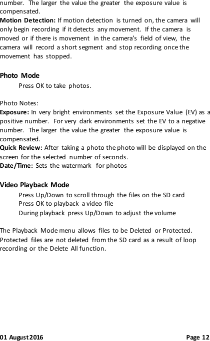  01 August 2016                                              Page 12 number.   The larger  the value the greater  the exposure value  is compensated. Motion Detection: If motion detection  is turned on, the camera  will only begin recording  if it detects  any movement.  If the camera  is moved  or if there is movement  in the camera’s  field of view,  the camera  will  record a short segment  and stop recording once the movement  has  stopped.   Photo  Mode Press OK to take  photos.  Photo Notes: Exposure: In very bright environments  set the Exposure Value  (EV) as a positive number.  For very  dark environments set the  EV to a negative number.   The larger  the value the greater  the exposure value  is compensated. Quick Review: After  taking a photo the photo will be displayed on the screen for the selected  number of seconds. Date/Time:  Sets the watermark  for photos  Video Playback Mode Press Up/Down to scroll through the files on the SD card Press OK to playback  a video file During playback  press Up/Down to adjust the volume  The  Playback  Mode menu allows  files to be Deleted  or Protected.   Protected  files are  not deleted  from the SD card as a result of loop recording or the Delete  All function.       