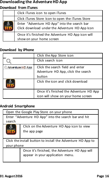 01 August 2016                                              Page 16 Downloading the Adventure HD App Download  from iTunes   Click iTunes icon to open iTunes   Click iTunes Store  Icon to open the iTunes Store  Enter  “Adventure  HD App” into the search bar Click download under the Adventure  HD App Icon  Once it’s finished the Adventure  HD App icon will show on your home screen  Download  by iPhone  Click the App Store icon  Click search icon  Click the search  field and enter Adventure  HD App, click the search button  Click the icon and click download  Once it’s finished the Adventure  HD App icon will show on your home screen  Android  Smartphone Open the Google Play Store  on your phone Enter  “Adventure  HD App” into the search bar and hit search  Click on the Adventure  HD App icon to view the app page  Click the install button to install the Adventure  HD App to your phone  Once it’s finished, the Adventure  HD App will appear  in your application  menu.    