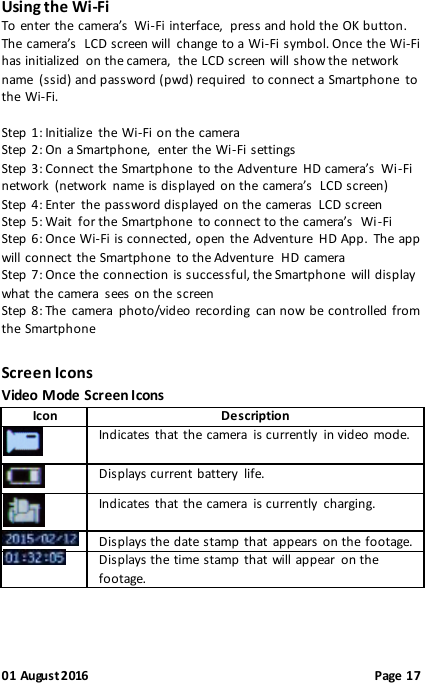 01 August 2016                                              Page 17 Using the Wi-Fi To enter the camera’s  Wi-Fi interface,  press and hold the OK button. The  camera’s  LCD screen will  change to a Wi-Fi symbol. Once the Wi-Fi has initialized  on the camera,  the LCD screen  will show the network name  (ssid) and password (pwd) required  to connect a Smartphone  to the Wi-Fi.  Step 1: Initialize  the Wi-Fi on the camera Step 2: On a Smartphone,  enter the Wi-Fi settings Step 3: Connect the Smartphone  to the Adventure  HD camera’s  Wi-Fi network  (network  name is displayed  on the camera’s  LCD screen) Step 4: Enter  the password displayed on the  cameras  LCD screen  Step 5: Wait  for the Smartphone  to connect to the camera’s  Wi-Fi Step 6: Once Wi-Fi is connected, open  the Adventure  HD App.  The app will connect the Smartphone  to the Adventure  HD camera Step 7: Once the connection is successful, the Smartphone  will display what the camera  sees on the screen Step 8: The  camera  photo/video recording  can now be controlled from the Smartphone Screen Icons Video Mode Screen Icons Icon  Description   Indicates that the camera  is currently  in video mode.   Displays current battery  life.   Indicates that the camera  is currently  charging.  Displays the date stamp that  appears on the  footage.  Displays the time stamp that will appear  on the footage. 