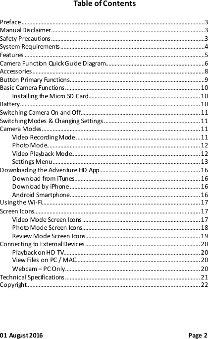  01 August 2016                                              Page 2 Table of Contents  Preface ......................................................................................................................3 Manual Disclaimer...................................................................................................3 Safety Precautions ...................................................................................................3 System Requirements .............................................................................................4 Features ....................................................................................................................5 Camera Function Quick Guide Diagram................................................................6 Accessories ...............................................................................................................8 Button Primary Functions.......................................................................................9 Basic Camera Functions ....................................................................................... 10 Installing the Micro SD Card........................................................................ 10 Battery.................................................................................................................... 10 Switching Camera On and Off............................................................................. 11 Switching Modes &amp; Changing Settings .............................................................. 11 Camera Modes ...................................................................................................... 11 Video Recording Mode ................................................................................ 11 Photo Mode................................................................................................... 12 Video Playback Mode................................................................................... 12 Settings Menu ............................................................................................... 13 Downloading the Adventure HD App................................................................. 16 Download from iTunes................................................................................. 16 Download by iPhone .................................................................................... 16 Android Smartphone.................................................................................... 16 Using the Wi-Fi...................................................................................................... 17 Screen Icons........................................................................................................... 17 Video Mode Screen Icons ............................................................................ 17 Photo Mode Screen Icons............................................................................ 18 Review Mode Screen Icons.......................................................................... 19 Connecting to External Devices .......................................................................... 20 Playback on HD TV........................................................................................ 20 View Files on PC / MAC................................................................................ 20 Webcam – PC Only ....................................................................................... 20 Technical Specifications ....................................................................................... 21 Copyright................................................................................................................ 22  