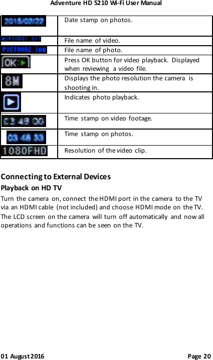 Adventure HD 5210 Wi -Fi User Manual 01 August 2016                                              Page 20  Date stamp  on photos.   File  name  of video.   File  name  of photo.   Press OK button for video playback.  Displayed when reviewing  a video file.   Displays the photo resolution the camera  is shooting in.   Indicates photo playback.  Time  stamp on video footage.  Time  stamp on photos.   Resolution of the video clip. Connecting to External Devices Playback on HD TV Turn  the camera  on, connect  the HDMI port in the camera  to the TV via an HDMI cable  (not included) and choose HDMI mode on the TV. The  LCD screen  on the camera  will turn  off automatically  and now all operations and functions can be seen  on the TV.        