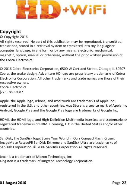 01 August 2016                                              Page 22         Copyright © Copyright 2016. All rights reserved. No part of this publication may be reproduced, transmitted, transcribed, stored in a retrieval system or translated into any language or computer  language, in any form or by any means, electronic,  mechanical, magnetic, optical, manual or otherwise, without the prior written permission of the Cobra Electronics.  © 2016 Cobra Electronics Corporation, 6500 W Cortland Street, Chicago, IL 60707 Cobra, the snake design, Adventure HD logo are proprietary t rademarks of Cobra Electronics Corporation. All other trademarks and trade names are those of their respective owners. Cobra Electronics (773)  889-3087  Apple, the Apple logo, iPhone, and iPod touch are trademarks of Apple Inc., registered in the U.S. and other countries. App Store is a service mark of Apple Inc.   Android, Google Play and the Google Play logo are trademarks of Google Inc.  HDMI, the HDMI logo, and High-Definition Multimedia Interface are trademarks or registered trademarks of HDMI Licensing, LLC in the United States and/or other countries.  SanDisk, the SanDisk logo, Store Your World in Ours CompactFlash, Cruzer, ImageMate RescuePR SanDisk Extreme and SanDisk Ultra are trademarks of SanDisk Corporation. © 2006 SanDisk Corporation All rights  reserved.  Lexar is a trademark of Micron Technology, Inc. Kingston is a trademark of Kingston Technology Corporation.  