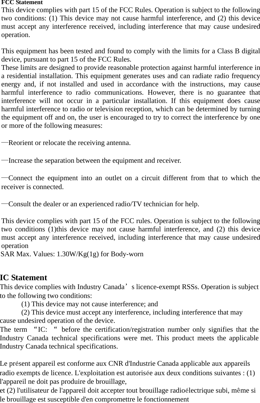   FCC Statement This device complies with part 15 of the FCC Rules. Operation is subject to the following two conditions: (1) This device may not cause harmful interference, and (2) this device must accept any interference received, including interference that may cause undesired operation.    This equipment has been tested and found to comply with the limits for a Class B digital device, pursuant to part 15 of the FCC Rules.   These limits are designed to provide reasonable protection against harmful interference in a residential installation. This equipment generates uses and can radiate radio frequency energy and, if not installed and used in accordance with the instructions, may cause harmful interference to radio communications. However, there is no guarantee that interference will not occur in a particular installation. If this equipment does cause harmful interference to radio or television reception, which can be determined by turning the equipment off and on, the user is encouraged to try to correct the interference by one or more of the following measures:     —Reorient or relocate the receiving antenna.     —Increase the separation between the equipment and receiver.     —Connect the equipment into an outlet on a circuit different from that to which the receiver is connected.     —Consult the dealer or an experienced radio/TV technician for help.     This device complies with part 15 of the FCC rules. Operation is subject to the following two conditions (1)this device may not cause harmful interference, and (2) this device must accept any interference received, including interference that may cause undesired operation SAR Max. Values: 1.30W/Kg(1g) for Body-worn IC Statement This device complies with Industry Canada’s licence-exempt RSSs. Operation is subject to the following two conditions:   (1) This device may not cause interference; and   (2) This device must accept any interference, including interference that may cause undesired operation of the device.   The term “IC:  “ before the certification/registration number only signifies that the Industry Canada technical specifications were met. This product meets the applicable Industry Canada technical specifications. Le présent appareil est conforme aux CNR d&apos;Industrie Canada applicable aux appareils radio exempts de licence. L&apos;exploitation est autorisée aux deux conditions suivantes : (1) l&apos;appareil ne doit pas produire de brouillage, et (2) l&apos;utilisateur de l&apos;appareil doit accepter tout brouillage radioélectrique subi, même si le brouillage est susceptible d&apos;en compromettre le fonctionnement                                                    