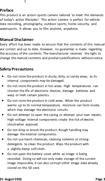 l 01 August 2016                                              Page 3 Preface This product is an action-sports camera  tailored  to meet  the demands of today’s active lifestyles!   This action camera  is perfect  for vehicle data recording,  photography, outdoor sports, home security,  and watersports.  It allows  you to film anytime,  anywhere.   Manual Disclaimer Every  effort has been made  to ensure that the contents of this manual are correct and up to date. However,  no guarantee  is made regarding the accuracy of the contents. The manufacturer  reserves the right to change the manual contents and product specifications without notice. Safety Precautions  Do not store the product in dusty, dirty, or sandy areas,  as its internal components may be damaged.  Do not store the product in hot areas. High temperatures  can shorten the life of electronic devices, damage batteries and warp or melt certain plastics.  Do not store the product in cold areas. When the product warms up to its normal temperature,  moisture can form inside, which may damage  the electronic circuits.  Do not attempt to open the casing or attempt  your own repairs. High-voltage  internal components create  the risk of electric shock when exposed.  Do not drop or knock the product. Rough handling may damage  the internal components.  Do not use harsh chemicals, cleaning solvents or strong detergents  to clean the product. Wipe the product with a slightly damp soft cloth.  Do not open the battery cover while  an image  is being recorded.  Doing so will not only make storage of the current image  impossible, it can also corrupt other image  data already stored on the SD card. 