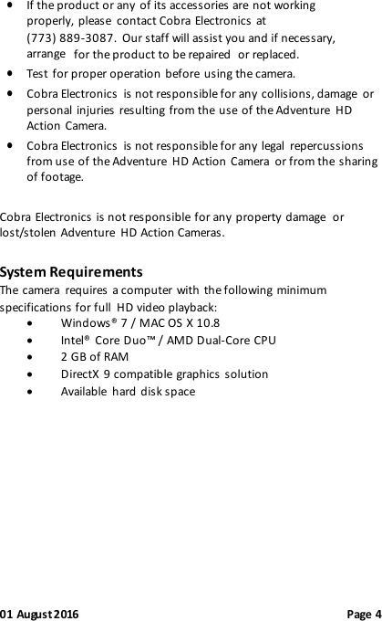 01 August 2016                                              Page 4  If the product or any  of its accessories are not working properly, please  contact Cobra Electronics at  (773) 889-3087.  Our staff will assist you and if necessary, arrange for the product to be repaired  or replaced.  Test for proper operation before using the camera.  Cobra Electronics  is not responsible for any collisions, damage  or personal injuries resulting from the use of the Adventure  HD Action Camera.  Cobra Electronics  is not responsible for any legal  repercussions from use of the Adventure  HD Action Camera  or from the sharing of footage. Cobra Electronics  is not responsible for any property damage  or lost/stolen Adventure  HD Action Cameras. System Requirements The camera  requires a computer with  the following minimum specifications for full HD video playback:  Windows® 7 / MAC OS X 10.8  Intel® Core Duo™ / AMD Dual-Core CPU  2 GB of RAM  DirectX 9 compatible graphics solution  Available  hard disk space           