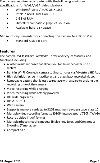  01 August 2016                                              Page 5 The camera  requires a computer with  the following minimum specifications for WVGA/VGA  video playback:  Windows® Vista / MAC OS X 10.5  Intel® / AMD Dual-Core  CPU  1 GB of RAM  DirectX 9 compatible graphics solution  Available  hard disk space  Minimum requirements  for connecting the  camera  to a PC or Mac:  Standard USB 2.0 port Features The camera and its included  accessories  offer a variety of features  and functions including:  A water-resistant case that allows you to film underwater up to 30 meters  Built-in Wi-Fi: Connects camera to Smartphones via Adventure HD App  High definition screen that displays and plays back recorded videos   Removable battery that is easy to replace with a spare to prolong the recording time of the camera  Video recording while charging  Video recording while battery powered  HD wide-angle lens  HDMI output  Web camera  Supports memory cards up to 32GB maximum storage space, class 10   Multiple video recording formats: 1080P (interpolated) / 720P / WVGA  Records video in .AVI format  Multiple photo shooting modes: Single shot, Burst, and Continuous Shooting (Time-lapse)  Compact size   