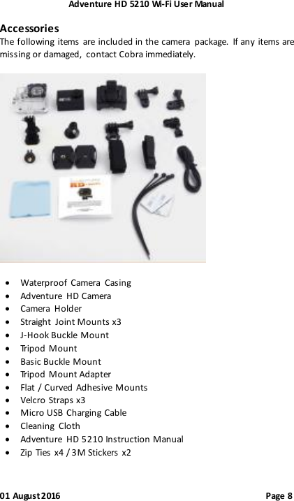 Adventure HD 5210 Wi -Fi User Manual 01 August 2016                                              Page 8 Accessories The following items are included in the camera  package.  If any items are missing or damaged,  contact Cobra immediately.     Waterproof Camera  Casing  Adventure  HD Camera  Camera  Holder  Straight  Joint Mounts x3  J-Hook Buckle Mount  Tripod Mount  Basic Buckle Mount  Tripod Mount Adapter  Flat / Curved  Adhesive Mounts  Velcro Straps x3  Micro USB Charging Cable  Cleaning  Cloth  Adventure  HD 5210 Instruction Manual  Zip  Ties x4 / 3M Stickers x2 