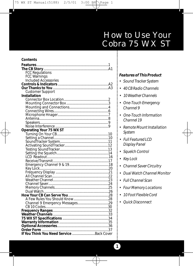 How to Use Your Cobra 75 WX ST ContentsFeatures...........................................................................................1The CB Story..................................................................................A1FCC RegulationsFCC WarningsIncluded AccessoriesControls &amp; Indicators................................................................A2Our Thanks toYou......................................................................A3Customer SupportInstallationConnector Box Location........................................................2Mounting Connector Box.....................................................3Mounting and Connections.................................................4Connecting Wires.....................................................................6Microphone Hnager................................................................7Antenna.......................................................................................8Speakers......................................................................................9Noise Interference...................................................................9Operating Your 75 WX ST Turning On Your CB.................................................................10Setting a Channel.....................................................................10SoundTracker System.............................................................11Activating SoundTracker.......................................................12Testing SoundTracker.............................................................13Setting the Squelch.................................................................14LCD Readout..............................................................................16Receive/Transmit......................................................................17Emergency Channel 9 &amp; 19..................................................18Key Lock.......................................................................................20Frequency Display ...................................................................21All Channel Scan.......................................................................22Weather Channel......................................................................23Channel Saver............................................................................24Memory Channels....................................................................25Dual Watch.................................................................................26How Your CB Can Serve You...................................................28A Few Rules You Should Know............................................28Channel 9 Emergency Messages.......................................29CB 10 Codes...............................................................................30Frequency Ranges......................................................................32Weather Channels ......................................................................3375 WX ST Specifications ..........................................................34Warranty Information ..............................................................35Optional Accessories.................................................................36Order Form ....................................................................................37If You Think You Need Service .............................Back CoverFeatures of This Product• Sound Tracker System• 40 CB Radio Channels• 10 Weather Ch a n n e l s• One-Touch EmergencyChannel 9• One-Touch Information Channel 19• Remote Mount InstallationSystem• Full Featured LCD Display Panel• Squelch Control• Key Lock• Channel Saver Circuitry• Dual Watch Channel Monitor• Full Channel Scan• Four Memory Locations• 10 Foot Flexible Cord• Quick Disconnect175 WX ST Manual(5188)  2/5/01  3:00 PM  Page 1