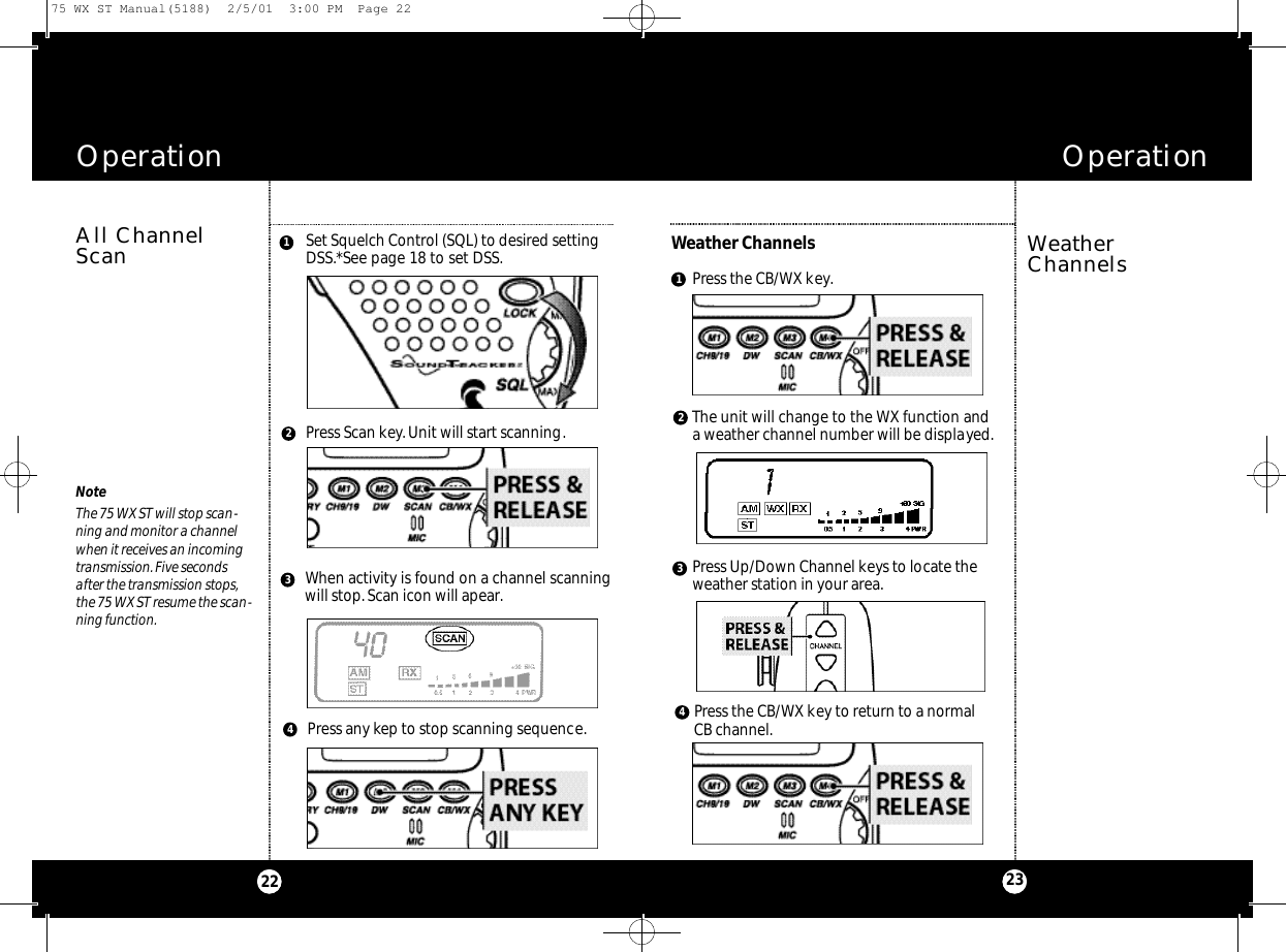 OperationOperation2322WeatherChannelsWeather ChannelsSet Squelch Control (SQL) to desired settingDSS.*See page 18 to set DSS.All ChannelScanNoteThe 75 WX ST will stop scan-ning and monitor a channelwhen it receives an incomingtransmission.Five secondsafter the transmission stops,the 75 WX ST resume the scan-ning function.Press Scan key.Unit will start scanning.Press any kep to stop scanning sequence.When activity is found on a channel scanningwill stop.Scan icon will apear.3124Press the CB/WX key.The unit will change to the WX function anda weather channel number will be displayed.Press Up/Down Channel keys to locate the weather station in your area.Press the CB/WX key to return to a normal CB channel.312475 WX ST Manual(5188)  2/5/01  3:00 PM  Page 22