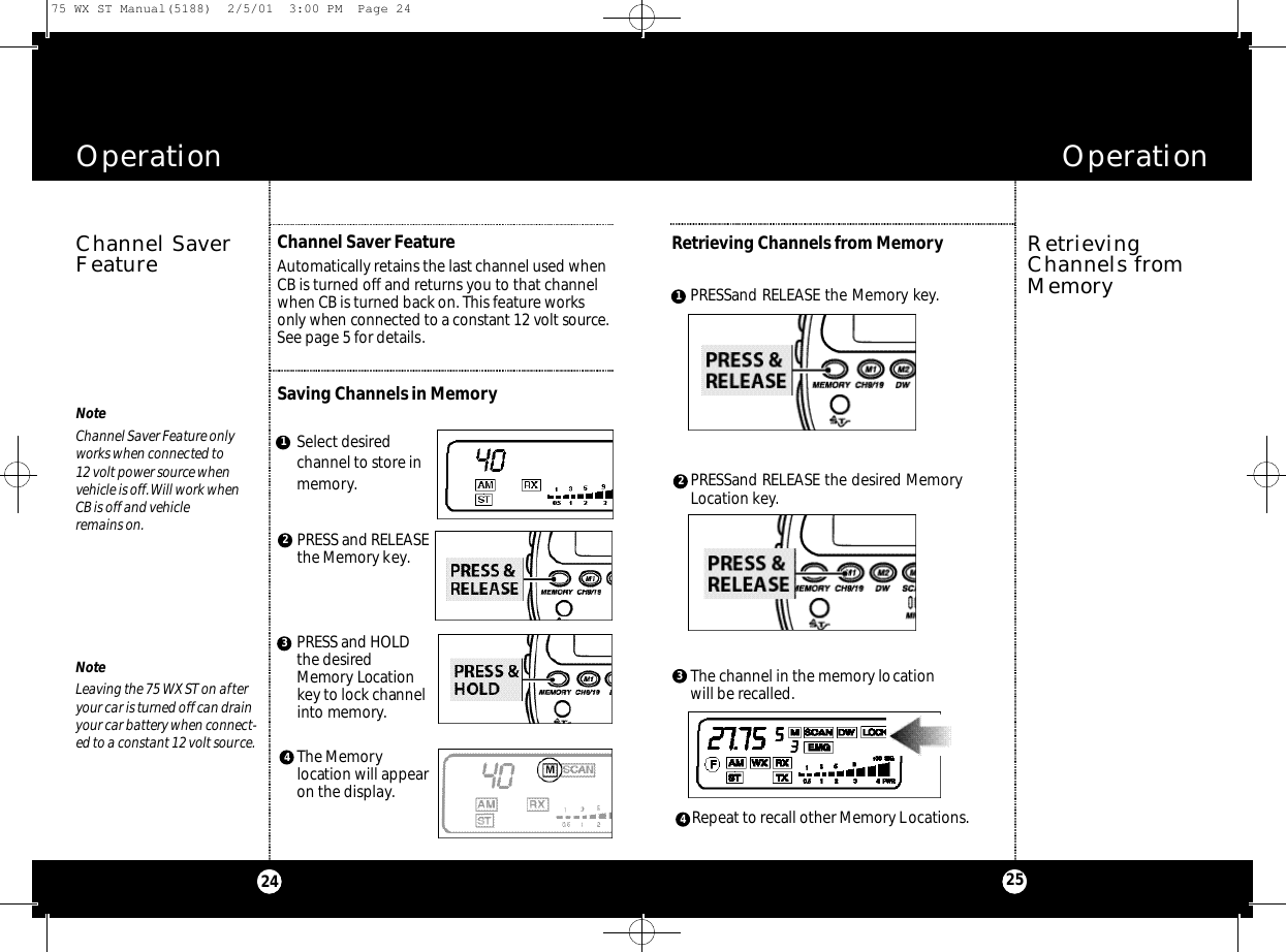 PRESSand RELEASE the Memory key.PRESSand RELEASE the desired MemoryLocation key.The channel in the memory location will be recalled.Repeat to recall other Memory Locations.OperationOperation2524Channel SaverFeatureChannel Saver FeatureAutomatically retains the last channel used whenCB is turned off and returns you to that channelwhen CB is turned back on. This feature works only when co n n e cted to a co n s t a n t 12 volt source.See page 5 for details.RetrievingChannels fromMemoryRetrieving Channels from Memory4Select desiredchannel to store inmemory.PRESS and RELEASEthe Memory key.P R E S Sand H O L Dthe desire dMe m o ry Locat i o nkey to lock channeli nto memory.The Memorylocation will appearon the display.NoteLeaving the 75 WX ST on afteryour car is turned off can drainyour car battery when connect-ed to a constant 12 volt source.NoteChannel Saver Feature onlyworks when connected to12 volt power source when vehicle is off.Will work when CB is off and vehicle remains on.Saving Channels in Memory312431275 WX ST Manual(5188)  2/5/01  3:00 PM  Page 24