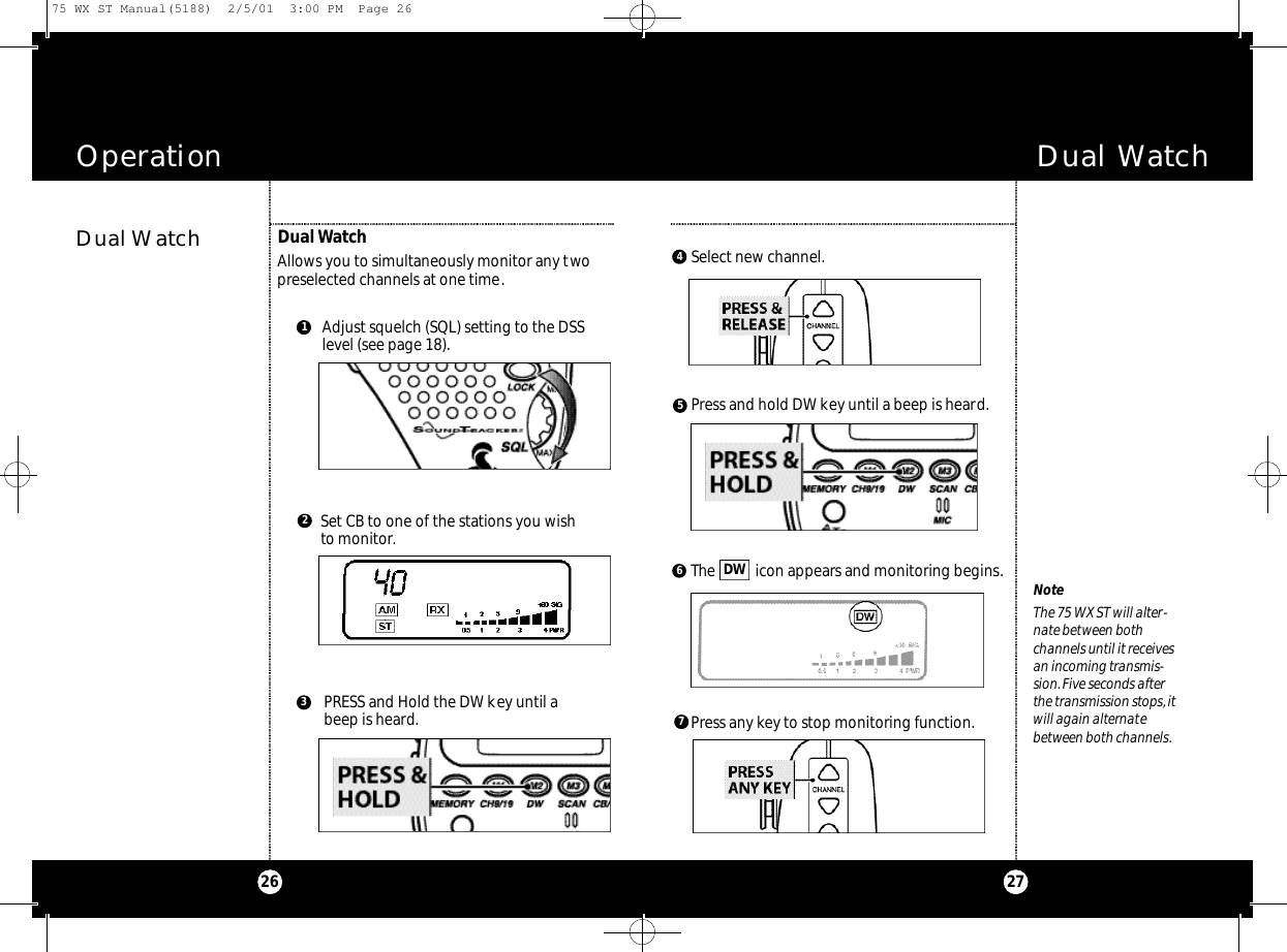 Dual Watch27Operation26Dual WatchDual WatchAllows you to simultaneously monitor any twopreselected channels at one time.Adjust squelch (SQL) setting to the DSSlevel (see page 18).Set CB to one of the stations you wishto monitor.PRESS and Hold the DW key until abeep is heard.312NoteThe 75 WX ST will alter-nate between bothchannels until it receivesan incoming transmis-sion.Five seconds afterthe transmission stops,itwill again alternatebetween both channels.6457Select new channel.Press and hold DW key until a beep is heard.The  icon appears and monitoring begins.DWPress any key to stop monitoring function.75 WX ST Manual(5188)  2/5/01  3:00 PM  Page 26