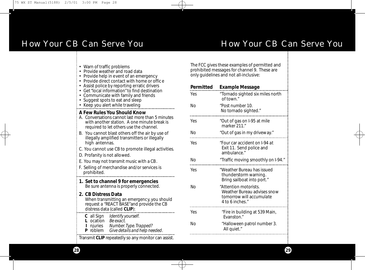 1. Set to channel 9 for emergenciesBe sure antenna is properly connected.2. CB Distress DataWhen transmitting an emergency, you shouldrequest a “REACT BASE”and provide the CB distress data (called CLIP):Call Sign Identify yourself.Location Be exact.Injuries Number.Type.Trapped?Problem Give details and help needed.Transmit C L I P re pe a tedly so any monitor can assist.• Warn of traffic problems• Provide weather and road data• Provide help in event of an emergency• Provide direct contact with home or office• Assist police by reporting erratic drivers• Get “local information”to find destination• Communicate with family and friends• Suggest spots to eat and sleep• Keep you alert while travelingA Few Rules You Should KnowA. Co nve r s ations cannot last more than 5 minute swith another station. A one minute break isrequired to let others use the channel.B. You cannot blast others off the air by use of illegally amplified transmitters or illegally high antennas.C. You cannot use CB to promote illegal activities.D. Profanity is not allowed.E. You may not transmit music with a CB.F. Selling of merchandise and/or services is               prohibited.How Your CB Can Serve You How Your CB Can Serve YouThe FCC gives these examples of permitted andprohibited messages for channel 9. These areonly guidelines and not all-inclusive:Permitted      Example MessageYes “Tornado sighted six miles north of town.”No “Post number 10.No tornado sighted.”Yes “Out of gas on I-95 at mile marker 211.”No “Out of gas in my driveway.”Yes “Four car accident on I-94 atExit 11. Send police and ambulance.”No “Traffic moving smoothly on I-94.”Yes “Weather Bureau has issued thunderstorm warning.Bring sailboat into port.”No “Attention motorists.Weather Bureau advises snowtomorrow will accumulate4 to 6 inches.”Yes “Fire in building at 539 Main,Evanston.”No “Halloween patrol number 3.All quiet.”292875 WX ST Manual(5188)  2/5/01  3:00 PM  Page 28