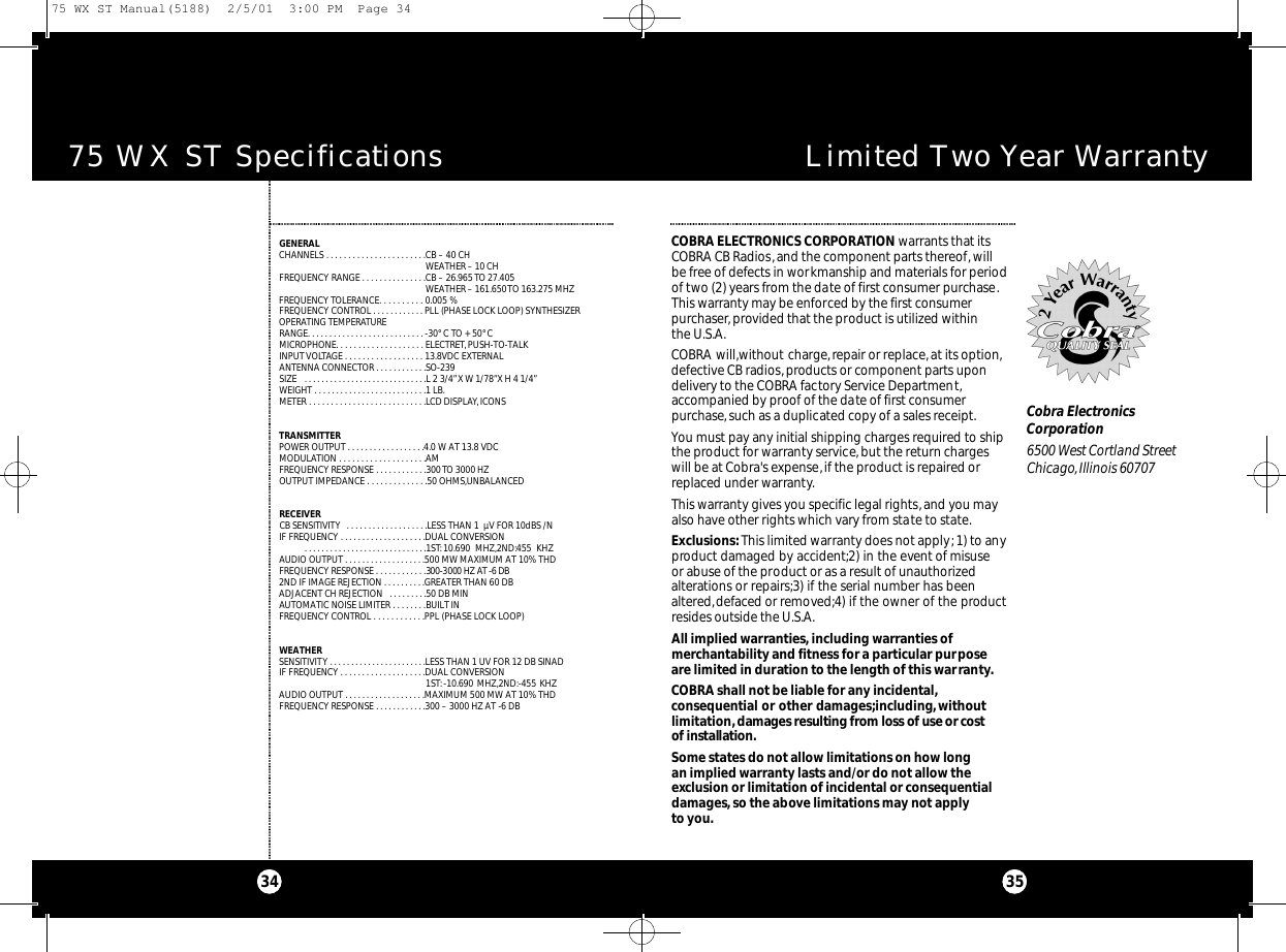 75 WX ST Specifications34Limited Two Year Warranty35COBRA ELECTRONICS CORPORATION warrants that itsCOBRA CB Radios, and the component parts thereof, willbe free of defects in workmanship and materials for periodof two (2) years from the date of first consumer purchase.This warranty may be enforced by the first consumer purchaser, provided that the product is utilized within the U.S.A.COBRA will,without charge,repair or replace,at its option,defective CB radios, products or component parts upondelivery to the COBRA factory Service Department,accompanied by proof of the date of first consumerpurchase,such as a duplicated copy of a sales receipt.You must pay any initial shipping charges required to shipthe product for warranty service, but the return chargeswill be at Cobra&apos;s expense,if the product is repaired orreplaced under warranty.This warranty gives you specific legal rights,and you mayalso have other rights which vary from state to state.Exclusions:This limited warranty does not apply;1) to anyproduct damaged by accident;2) in the event of misuseor abuse of the product or as a result of unauthorizedalterations or repairs;3) if the serial number has beenaltered,defaced or removed;4) if the owner of the productresides outside the U.S.A.All implied warranties, including warranties of merchantability and fitness for a particular purpose are limited in duration to the length of this warranty.COBRA shall not be liable for any incidental,consequential or other damages;including,withoutlimitation,damages resulting from loss of use or co s tof installat i o n .Some states do not allow limitations on how longan implied warranty lasts and/or do not allow theexclusion or limitation of incidental or consequentialdamages,so the above limitations may not applyto you.Cobra ElectronicsCorporation6500 West Cortland StreetChicago,Illinois 60707GENERALCHANNELS . . . . . . . . . . . . . . . . . . . . . . .CB – 40 CHWEATHER – 10 CHFREQUENCY RANGE . . . . . . . . . . . . . . .CB – 26.965 TO 27.405 WEATHER – 161.650 TO 163.275 MHZFREQUENCY TOLERANCE. . . . . . . . . . 0.005 %FREQUENCY CONTROL . . . . . . . . . . . . PLL (PHASE LOCK LOOP) SYNTHESIZEROPERATING TEMPERATURE RANGE. . . . . . . . . . . . . . . . . . . . . . . . . . . -30° C TO + 50° CMICROPHONE. . . . . . . . . . . . . . . . . . . . ELECTRET,PUSH-TO-TALKINPUT VOLTAGE . . . . . . . . . . . . . . . . . . 13.8VDC EXTERNAL ANTENNA CONNECTOR . . . . . . . . . . . .SO-239SIZE  . . . . . . . . . . . . . . . . . . . . . . . . . . . . .L 2 3/4”X W 1/78”X H 4 1/4”WEIGHT . . . . . . . . . . . . . . . . . . . . . . . . . .1 LB.METER . . . . . . . . . . . . . . . . . . . . . . . . . . .LCD DISPLAY, ICONSTRANSMITTERPOWER OUTPUT . . . . . . . . . . . . . . . . . .4.0 W AT 13.8 VDCMODULATION . . . . . . . . . . . . . . . . . . . .AM FREQUENCY RESPONSE . . . . . . . . . . . .300 TO 3000 HZOUTPUT IMPEDANCE . . . . . . . . . . . . . .50 OHMS,UNBALANCEDRECEIVERCB SENSITIVITY  . . . . . . . . . . . . . . . . . . .LESS THAN 1  µV FOR 10dBS /NIF FREQUENCY . . . . . . . . . . . . . . . . . . . .DUAL CONVERSION  . . . . . . . . . . . . . . . . . . . . . . . . . . . . .1ST:10.690 MHZ,2ND:455 KHZAUDIO OUTPUT . . . . . . . . . . . . . . . . . . .500 MW MAXIMUM AT 10% THDFREQUENCY RESPONSE . . . . . . . . . . . .300-3000 HZ AT -6 DB2ND IF IMAGE REJECTION . . . . . . . . . .GREATER THAN 60 DBADJACENT CH REJECTION  . . . . . . . . .50 DB MINAUTOMATIC NOISE LIMITER . . . . . . . .BUILT INFREQUENCY CONTROL . . . . . . . . . . . .PPL (PHASE LOCK LOOP)WEATHERSENSITIVITY . . . . . . . . . . . . . . . . . . . . . . .LESS THAN 1 UV FOR 12 DB SINADIF FREQUENCY . . . . . . . . . . . . . . . . . . . .DUAL CONVERSION 1ST:-10.690 MHZ,2ND:-455 KHZAUDIO OUTPUT . . . . . . . . . . . . . . . . . . .MAXIMUM 500 MW AT 10% THDFREQUENCY RESPONSE . . . . . . . . . . . .300 – 3000 HZ AT -6 DB75 WX ST Manual(5188)  2/5/01  3:00 PM  Page 34