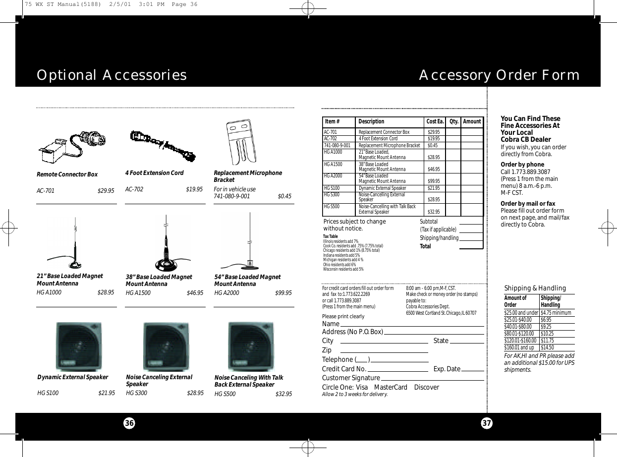 You Can Find TheseFine Accessories AtYour Local Cobra CB DealerIf you wish,you can orderdirectly from Cobra.Order by phoneCall 1.773.889.3087 (Press 1 from the mainmenu) 8 a.m.-6 p.m.M-F CST.Order by mail or faxPlease fill out order formon next page,and mail/faxdirectly to Cobra.Accessory Order FormOptional Accessories3736Remote Connector BoxAC-701 $29.954 Foot Extension CordAC-702 $19.95Replacement MicrophoneBracketFor in vehicle use741-080-9-001 $0.4521” Base Loaded MagnetMount AntennaHG A1000 $28.95Dynamic External SpeakerHG S100 $21.95Noise Canceling ExternalSpeakerHG S300 $28.95Noise Canceling With TalkBack External SpeakerHG S500 $32.9554” Base Loaded MagnetMount AntennaHG A2000 $99.9538” Base Loaded MagnetMount AntennaHG A1500 $46.95Tax TableIllinois residents add 7%Cook Co.residents add .75% (7.75% total)Chicago residents add 1% (8.75% total)Indiana residents add 5%Michigan residents add 4 % Ohio residents add 6%Wisconsin residents add 5%For credit card orders fill out order formand fax to:1.773.622.2269or call 1.773.889.3087(Press 1 from the main menu)8:00 am - 6:00 pm,M-F,CST.Ma ke check or money order (no stamps)payable to:Cobra Accessories Dept.6500 West Co rtland St .Ch i ca g o,IL 60707Prices subject to change without notice.Please print clearlyNameAddress (No P.O. Box)City StateZipTelephone (       )Credit Card No. Exp.DateCustomer SignatureCircle One: Visa    MasterCard    DiscoverAllow 2 to 3 weeks for delivery.Subtotal(Tax if applicable)  Shipping/handlingTotal Item # Description Cost Ea. Qty. AmountShipping &amp; HandlingAmount of  Shipping/Order Handling$25.00 and under $4.75 minimum$25.01-$40.00 $6.95 $40.01-$80.00 $9.25$80.01-$120.00 $10.25$120.01-$160.00 $11.75$160.01 and up $14.50For AK,HI and PR please addan additional $15.00 for UPSshipments.AC - 7 0 1 Re p l a ce m e nt Co n n e ctor Box $ 2 9 . 9 5AC - 7 0 2 4 Foot Extension Co r d$ 1 9 . 9 5741-080-9-001 Replacement Microphone Bracket $0.45HG A1000 21”Base Loaded,Magnetic Mount Antenna $28.95HG A1500 38”Base LoadedMagnetic Mount Antenna $46.95HG A2000 54”Base LoadedMagnetic Mount Antenna $99.95HG S100 Dynamic External Speaker $21.95HG S300 Noise-Cancelling ExternalSpeaker $28.95HG S500 Noise-Cancelling with Talk BackExternal Speaker $32.9575 WX ST Manual(5188)  2/5/01  3:01 PM  Page 36