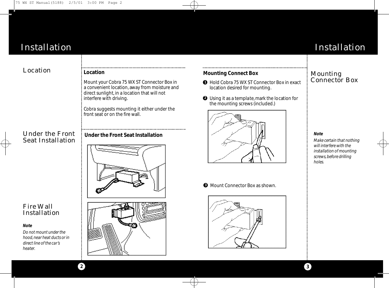 Installation3MountingConnector BoxMounting Connect BoxNoteMake certain that nothingwill interfere with theinstallation of mountingscrews,before drillingholes.Hold Cobra 75 WX ST Connector Box in exactlocation desired for mounting.Using it as a template,mark the location forthe mounting screws (included.)12Mount Connector Box as shown.3LocationNoteDo not mount under thehood,near heat ducts or indirect line of the car’sheater.Under the FrontSeat InstallationFire WallInstallationLocationUnder the Front Seat InstallationMount your Cobra 75 WX ST Connector Box in a convenient location,away from moisture anddirect sunlight, in a location that will not interfere with driving.Cobra suggests mounting it either under thefront seat or on the fire wall.2Installation75 WX ST Manual(5188)  2/5/01  3:00 PM  Page 2