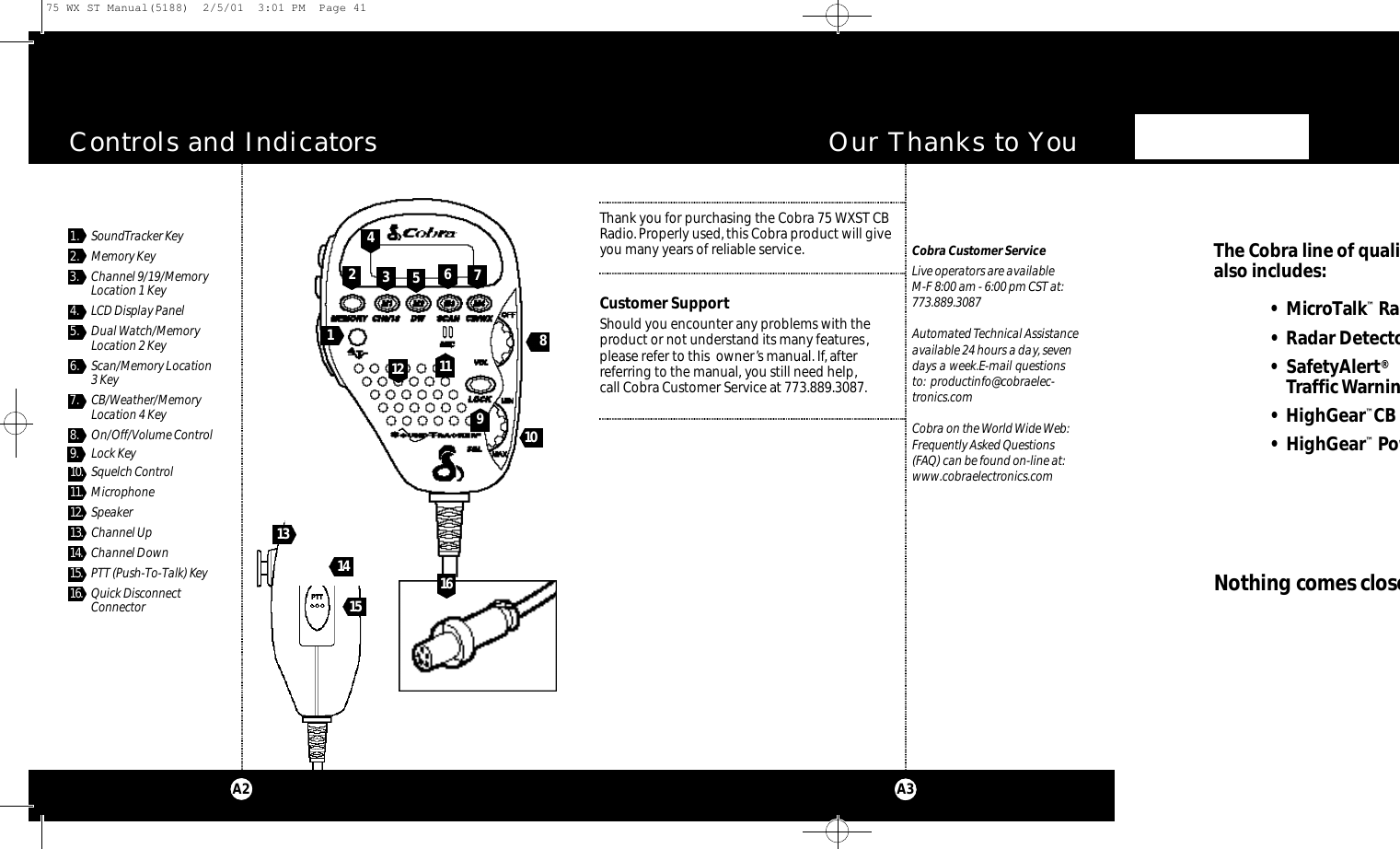 Thank you for purchasing the Cobra 75 WXST CBRadio.Properly used, this Cobra product will giveyou many years of reliable service.Customer SupportShould you encounter any problems with theproduct or not understand its many features,please refer to this  owner’s manual. If, after referring to the manual, you still need help,call Cobra Customer Service at 773.889.3087.Controls and IndicatorsCobra Customer ServiceLive operators are available M-F 8:00 am - 6:00 pm CST at:773.889.3087 Automated Technical Assistanceavailable 24 hours a day, sevendays a week.E-mail questionsto: productinfo@cobraelec-tronics.comCobra on the World Wide Web:Frequently Asked Questions (FAQ) can be found on-line at:www.cobraelectronics.comOur Thanks to YouA3A21. SoundTracker Key2. Memory Key3. Channel 9/19/MemoryLocation 1 Key4. LCD Display Panel5. Dual Watch/MemoryLocation 2 Key6. Scan/Memory Location 3 Key7. CB/Weather/MemoryLocation 4 Key8 . On/Off/Volume Control9 . Lock Key1 0 . Squelch Control1 1 . Microphone1 2 . Speaker1 3 . Channel Up1 4 . Channel Down1 5 . PTT (Push-To-Talk) Key1 6 . Quick DisconnectConnector9241 01 11 387561 231 5 1 61 41The Co b ra line of qualialso includes:• Mi c ro Ta lk™Ra d• Radar De te cto r• Sa fe ty Al e rt®Traffic Wa rn i n g•H i g h Ge a r™CB •H i g h Ge a r™PowNothing comes close75 WX ST Manual(5188)  2/5/01  3:01 PM  Page 41
