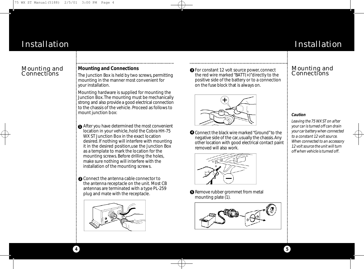 InstallationInstallationMounting and ConnectionsThe Ju n ction Box is held by two scre ws,pe rm i t t i n gmounting in the manner most convenient foryour installation.Mounting hardware is supplied for mounting theJunction Box.The mounting must be mechanicallys t rong and also provide a good elect ri cal co n n e ct i o nto the chassis of the vehicle.Proceed as follows tomount junction box:Mounting andConnections5CautionLeaving the 75 WX ST on afteryour car is turned off can drainyour car batte ry when co n n e cte dto a constant 12 volt source.When co n n e cted to an acce s s o ry12 volt source the unit will turnoff when vehicle is turned off.4After you have dete rmined the most co nve n i e ntlocation in your vehicle, hold the Cobra HH-75WX ST Junction Box in the exact locationdesired. If nothing will interfere with mountingit in the desired position,use the Junction Boxas a template to mark the location for themounting screws.Before drilling the holes,make sure nothing will interfere with theinstallation of the mounting screws.123Connect the antenna cable connector tothe antenna receptacle on the unit. Most CBantennas are terminated with a type PL-259plug and mate with the receptacle.For co n s t a nt 12 volt source powe r,co n n e ct the red wire marked “ BATT ( + ) ”d i re ctly to thepo s i t i ve side of the bat te ry or to a co n n e ction on the fuse block that is always on.4Co n n e ct the black wire marked “Gro u n d”to then e g at i ve side of the ca r,usually the chassis.Anyother location with good elect ri cal co nt a c t paintre m oved will also wo rk .Re m ove ru b ber grommet from metal m o u nting plate (1).5Mounting andConnections75 WX ST Manual(5188)  2/5/01  3:00 PM  Page 4