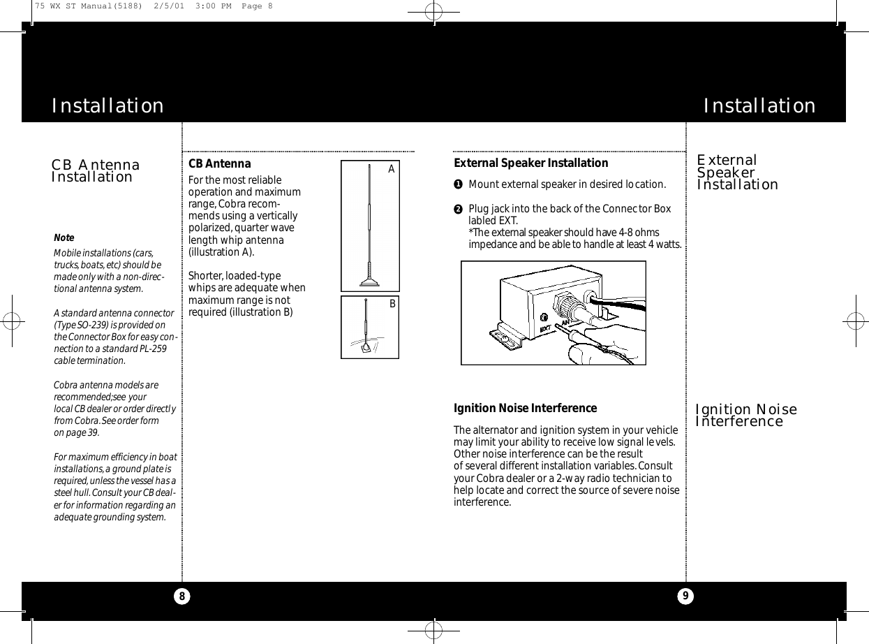 InstallationInstallationThe alternator and ignition system in your vehiclemay limit your ability to receive low signal levels.Other noise interference can be the result of several different installation variables.Consultyour Cobra dealer or a 2-way radio technician tohelp locate and correct the source of severe noiseinterference.CB AntennaFor the most reliableoperation and maximumrange, Cobra recom-mends using a verticallypolarized, quarter wavelength whip antenna(illustration A).Shorter,loaded-typewhips are adequate whenmaximum range is notrequired (illustration B) Ignition Noise InterferenceExternal Speaker InstallationCB AntennaInstallation ExternalSpeakerInstallation9NoteMobile installations (cars,trucks,boats,etc) should bemade only with a non-direc-tional antenna system.A standard antenna connector (Type SO-239) is provided onthe Connector Box for easy con-nection to a standard PL-259cable termination.Cobra antenna models arerecommended;see your local CB dealer or order directlyfrom Cobra.See order form on page 39.For maximum efficiency in boatinstallations,a ground plate isrequired,unless the vessel has asteel hull. Consult your CB deal-er for information regarding anadequate grounding system.8Mount external speaker in desired location.Plug jack into the back of the Connector Boxlabled EXT.*The exte rnal spe a k er should have 4-8 ohmsi m pe d a n ce and be able to handle at least 4 wat t s .BA12Ignition NoiseInterference75 WX ST Manual(5188)  2/5/01  3:00 PM  Page 8
