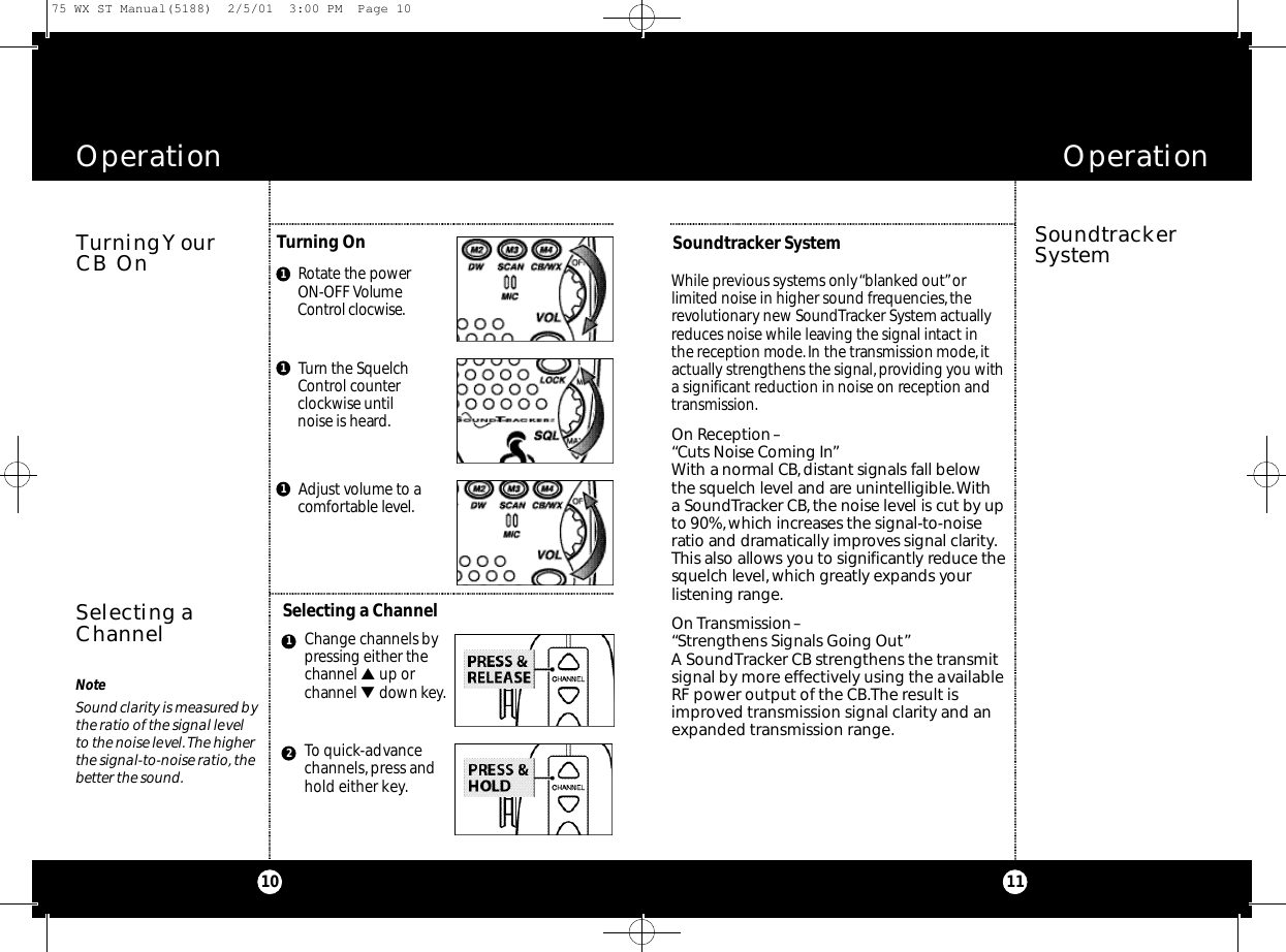 Ro t ate the power ON-OFF Volume Co nt r ol cloc w i s e .While previous sys t ems only “b l a n ked out”or l i m i ted noise in higher sound fre q u e n c i e s,the revo l u t i o n a ry new So u n d Tra c ker Sys t em act u a l l yre d u ces noise while leaving the signal int a ct in the re ception mod e .In the transmission mod e,i ta ctually strengthens the signal,p roviding you witha significa nt re d u ction in noise on re ception andt ra n s m i s s i o n .On Re ce p t i on– “Cuts Noise Coming In”With a normal CB,d i s t a nt signals fall be l ow the squelch level and are uninte l l i g i b l e.With a So u n d Tra c ker CB,the noise level is cut by upto 90%,which increases the signal-to-noise ratio and dra m at i cally improves signal clari ty.This also allows you to significa ntly re d u c e thesquelch leve l ,which gre atly expands your l i s tening ra n g e.On Tra n s m i s s i on–“St rengthens Signals Going Out”A SoundTracker CB strengthens the transmitsignal by more effectively using the availableRF power output of the CB.The result isimproved transmission signal clarity and anexpanded transmission range.Operation11OperationTurning YourCB On SoundtrackerSystemSelecting aChannel10Turning On  Soundtracker SystemSelecting a Channel1Tu r n the Sq u e l c hCo nt rol co u n te rc l oc kwise unt i lnoise is heard.1Adjust volume to a co m fo rtable leve l.1Change channels byp ressing either thechannel ▲ up orchannel ▼ d o wn key.To quick-advancechannels,press and hold either key.12NoteSound clarity is measured bythe ratio of the signal levelto the noise level.The higherthe signal-to-noise ratio, thebetter the sound.75 WX ST Manual(5188)  2/5/01  3:00 PM  Page 10