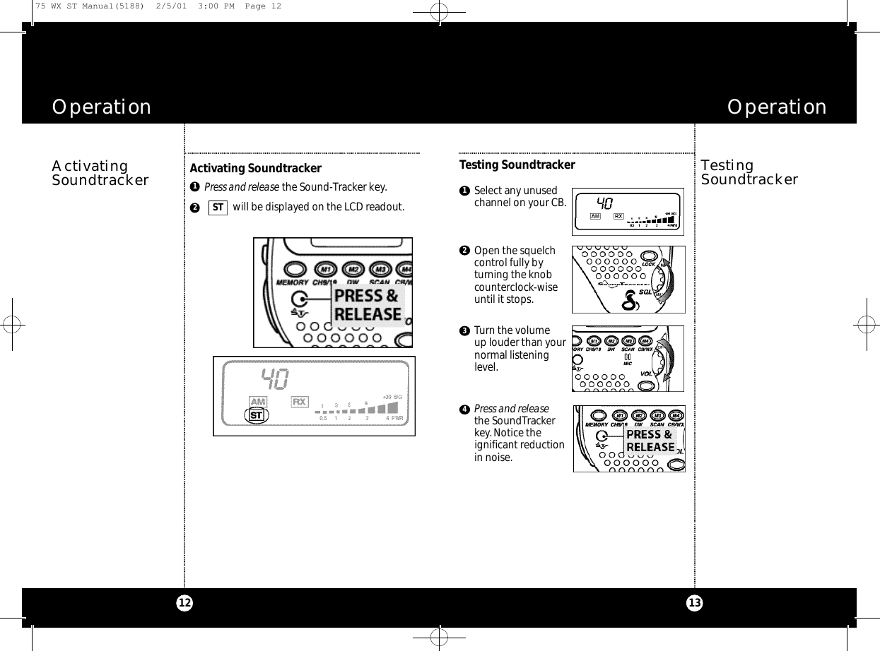 Operation13Operation12TestingSoundtrackerTesting SoundtrackerPress and release the Sound-Tracker key.will be displayed on the LCD readout.12ActivatingSoundtrackerActivating SoundtrackerST Select any unusedchannel on your CB.Open the squelchcontrol fully byturning the knobcounterclock-wiseuntil it stops.Turn the volume up louder than yournormal listeninglevel.Press and releasethe SoundTrackerkey.Notice theignificant reductionin noise.123475 WX ST Manual(5188)  2/5/01  3:00 PM  Page 12