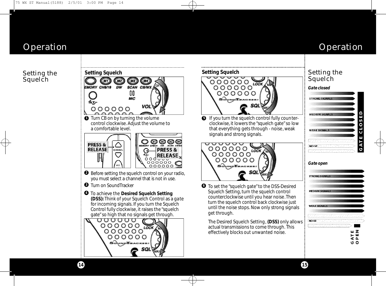 OperationOperation1514Setting theSquelchGate openGate closedSetting theSquelchIf you turn the squelch control fully counter-clockwise,it lowers the “squelch gate”so lowthat everything gets through - noise,weaksignals and strong signals.To set the “squelch gate”to the DSS-DesiredSquelch Setting, turn the squelch controlcounterclockwise until you hear noise.Thenturn the squelch control back clockwise justuntil the noise stops. Now only strong signalsget through.The Desired Squelch Setting, (DSS) only allowsactual transmissions to come through. Thiseffectively blocks out unwanted noise.Setting Squelch 65Setting Squelch Turn CB on by turning the volume control clockwise. Adjust the volume toa comfortable level.Be fo r e setting the squelch co nt rol on your ra d i o,you must select a channel that is not in use.2Tu rn on So u n d Tra c ke r3To achieve the Desired Squelch Setting(DSS):Think of your Squelch Control as a gatefor incoming signals.If you turn the SquelchControl fully clockwise, it raises the “squelchgate”so high that no signals get through.4175 WX ST Manual(5188)  2/5/01  3:00 PM  Page 14