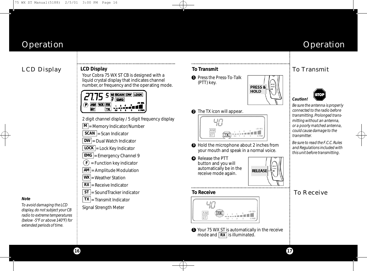 1716Operation OperationToTransmitTo TransmitLCD DisplayPress the Press-To-Talk(PTT) key.1Release the PTTbutton and you will automatically be in thereceive mode again.4The TX icon will appear.Hold the microphone about 2 inches from your mouth and speak in a normal voice.3LCD DisplayYour Cobra 75 WX ST CB is designed with aliquid crystal display that indicates channelnumber,or frequency and the operating mode.2 digit channel display / 5 digit fre q u e n cy display= Memory Indicator/Number= Scan Indicator= Dual Watch Indicator= Lock Key Indicator= Emergency Channel 9= Function key indicator= Amplitude Modulation= Weather Station= Receive Indicator= SoundTracker indicator= Transmit IndicatorSignal Strength MeterTXSTRXW XA ME M GLO C KDWSCANMFTo ReceiveYour 75 WX ST is automatically in the receivemode and  is illuminated.RX12To ReceiveNoteTo avoid damaging the LCDdisplay,do not subject your CBradio to extreme temperatures(below -5°F or above 140°F) for extended periods of time.Caution!Be sure the antenna is properlyconnected to the radio beforetransmitting.Prolonged trans-mitting without an antenna,or a poorly matched antenna,could cause damage to thetransmitter.Be sure to read the F.C.C. Rulesand Regulations included withthis unit before transmitting.75 WX ST Manual(5188)  2/5/01  3:00 PM  Page 16