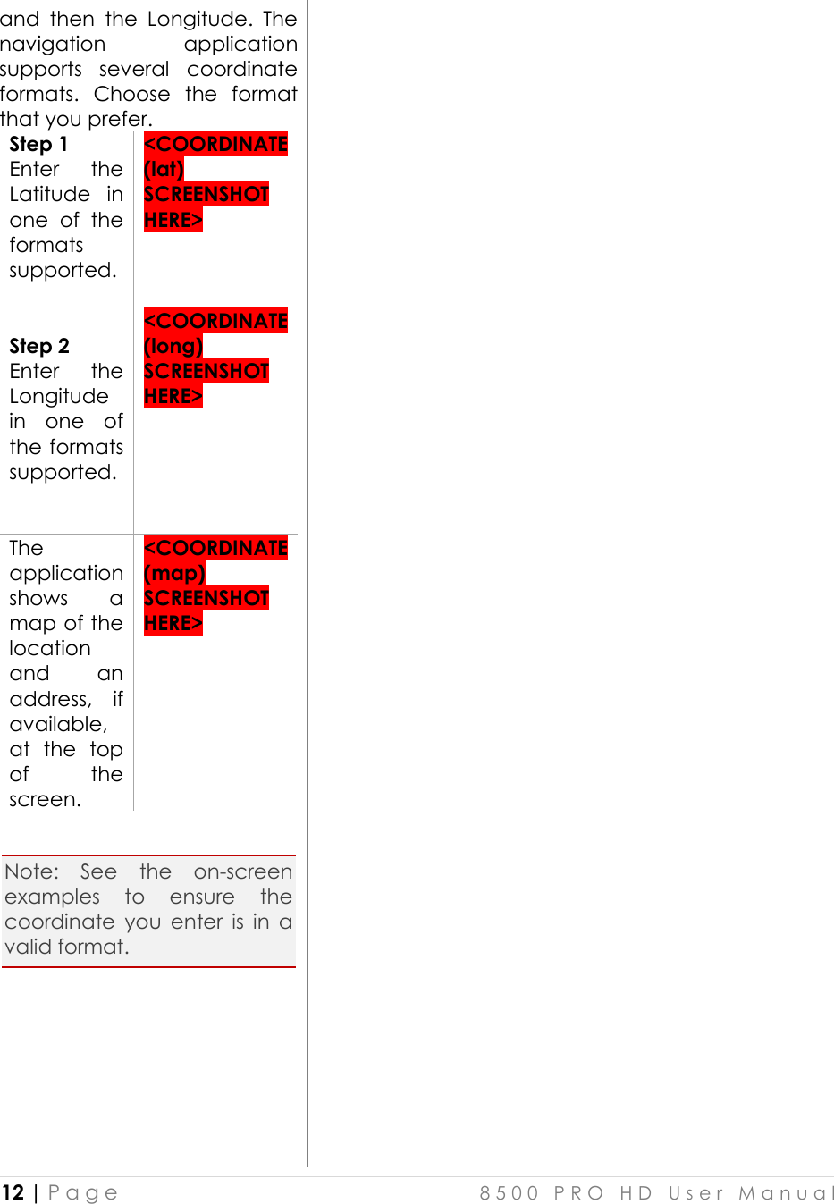  12 | P a g e    8 5 0 0   P R O   H D   U s e r   M a n u a l   and  then  the  Longitude.  The navigation  application supports  several  coordinate formats.  Choose  the  format that you prefer.  Step 1 Enter  the Latitude  in one  of  the formats supported.   &lt;COORDINATE (lat) SCREENSHOT HERE&gt;   Step 2 Enter  the Longitude in  one  of the formats supported.    &lt;COORDINATE (long) SCREENSHOT HERE&gt;  The application shows  a map of the location and  an address,  if available, at  the  top of  the screen.  &lt;COORDINATE (map) SCREENSHOT HERE&gt;   Note:  See  the  on-screen examples  to  ensure  the coordinate  you  enter  is  in  a valid format.         