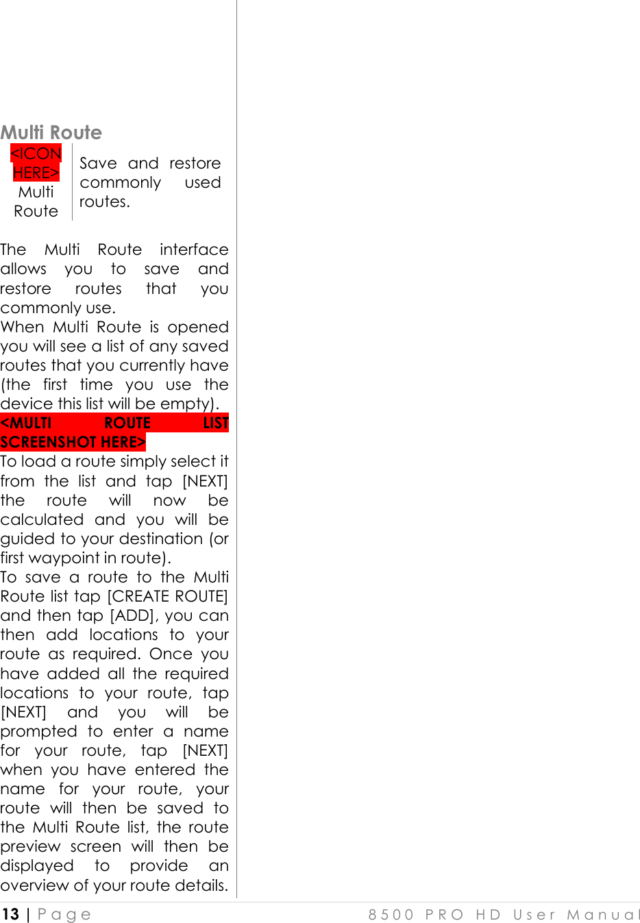  13 | P a g e    8 5 0 0   P R O   H D   U s e r   M a n u a l         Multi Route &lt;ICON HERE&gt; Multi Route Save  and  restore commonly  used routes.  The  Multi  Route  interface allows  you  to  save  and restore  routes  that  you commonly use. When  Multi  Route  is  opened you will see a list of any saved routes that you currently have (the  first  time  you  use  the device this list will be empty). &lt;MULTI  ROUTE  LIST SCREENSHOT HERE&gt; To load a route simply select it from  the  list  and  tap  [NEXT] the  route  will  now  be calculated  and  you  will  be guided to your destination (or first waypoint in route).  To  save  a  route  to  the  Multi Route list tap [CREATE ROUTE] and then tap [ADD], you can then  add  locations  to  your route  as  required.  Once  you have  added  all  the  required locations  to  your  route,  tap [NEXT]  and  you  will  be prompted  to  enter  a  name for  your  route,  tap  [NEXT] when  you  have  entered  the name  for  your  route,  your route  will  then  be  saved  to the  Multi  Route  list,  the  route preview  screen  will  then  be displayed  to  provide  an overview of your route details. 