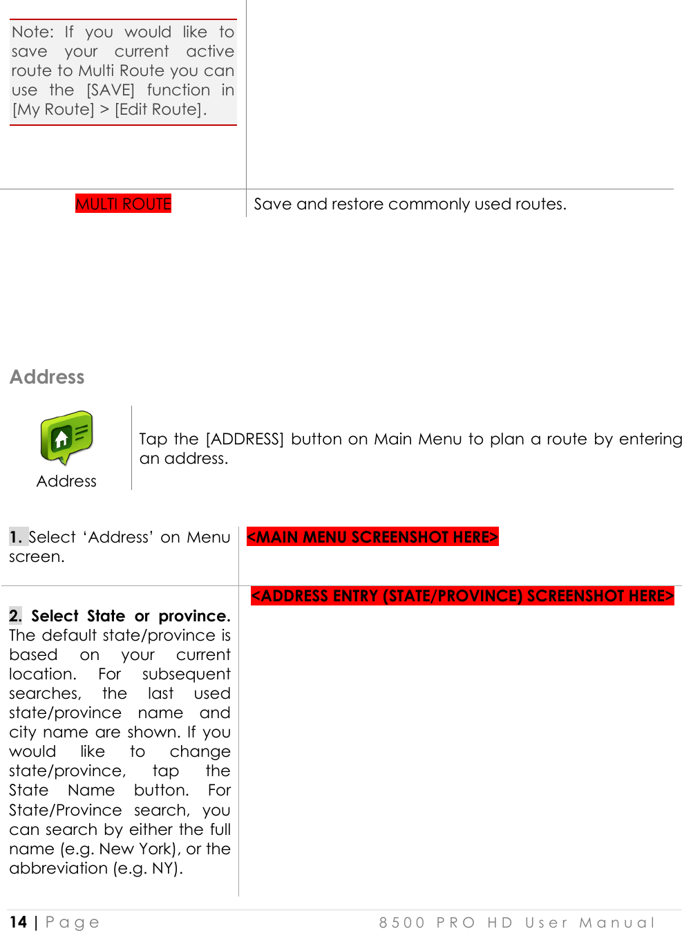  14 | P a g e    8 5 0 0   P R O   H D   U s e r   M a n u a l   Note:  If  you  would  like  to save  your  current  active route to Multi Route you can use  the  [SAVE]  function  in [My Route] &gt; [Edit Route].     MULTI ROUTE Save and restore commonly used routes.     Address  Address Tap the [ADDRESS] button on Main Menu to plan a route by entering an address.  1. Select ‘Address’ on Menu screen.   &lt;MAIN MENU SCREENSHOT HERE&gt;   2.  Select  State  or  province. The default state/province is based  on  your  current location. For  subsequent searches,  the  last  used state/province  name  and city  name  are  shown.  If  you would  like  to  change state/province,  tap  the State  Name  button.  For State/Province  search,  you can search by either the full name (e.g. New York), or the abbreviation (e.g. NY).    &lt;ADDRESS ENTRY (STATE/PROVINCE) SCREENSHOT HERE&gt;  