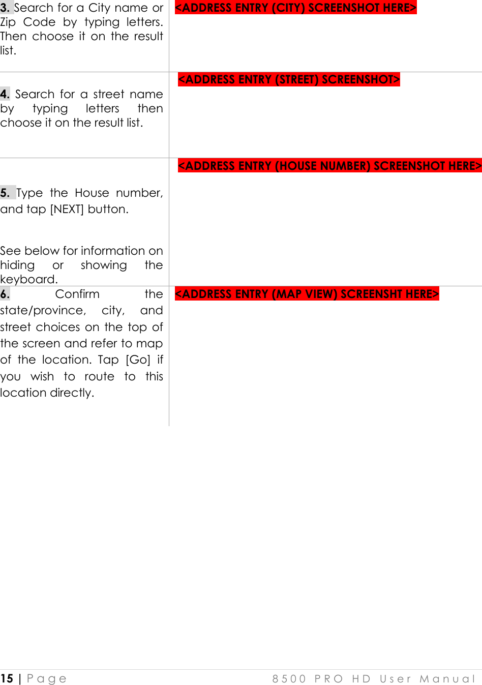  15 | P a g e    8 5 0 0   P R O   H D   U s e r   M a n u a l   3. Search for a City name or Zip  Code  by  typing  letters. Then  choose  it  on  the  result list.   &lt;ADDRESS ENTRY (CITY) SCREENSHOT HERE&gt;   4.  Search  for  a  street  name by  typing  letters  then choose it on the result list.     &lt;ADDRESS ENTRY (STREET) SCREENSHOT&gt;   5. Type  the  House  number, and tap [NEXT] button.   See below for information on hiding  or  showing  the keyboard.   &lt;ADDRESS ENTRY (HOUSE NUMBER) SCREENSHOT HERE&gt;   6.  Confirm  the state/province,  city,  and street choices  on  the  top  of the screen and refer to map of  the  location.  Tap  [Go]  if you  wish  to  route  to  this location directly.   &lt;ADDRESS ENTRY (MAP VIEW) SCREENSHT HERE&gt;           