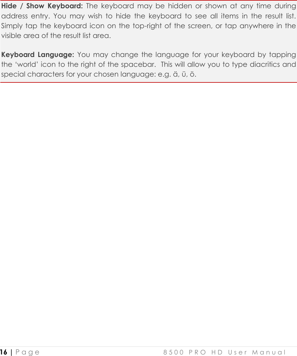  16 | P a g e    8 5 0 0   P R O   H D   U s e r   M a n u a l      Hide  /  Show  Keyboard: The  keyboard  may  be  hidden  or  shown  at  any  time  during address  entry.  You  may  wish  to  hide  the  keyboard  to  see  all  items  in  the  result  list. Simply tap  the keyboard icon on the top-right of the screen, or tap anywhere in the visible area of the result list area. Keyboard  Language: You  may  change  the  language  for  your  keyboard  by  tapping the ‘world’ icon to the right of the spacebar.  This will allow you to type diacritics and special characters for your chosen language: e.g. ä, ü, ö. 