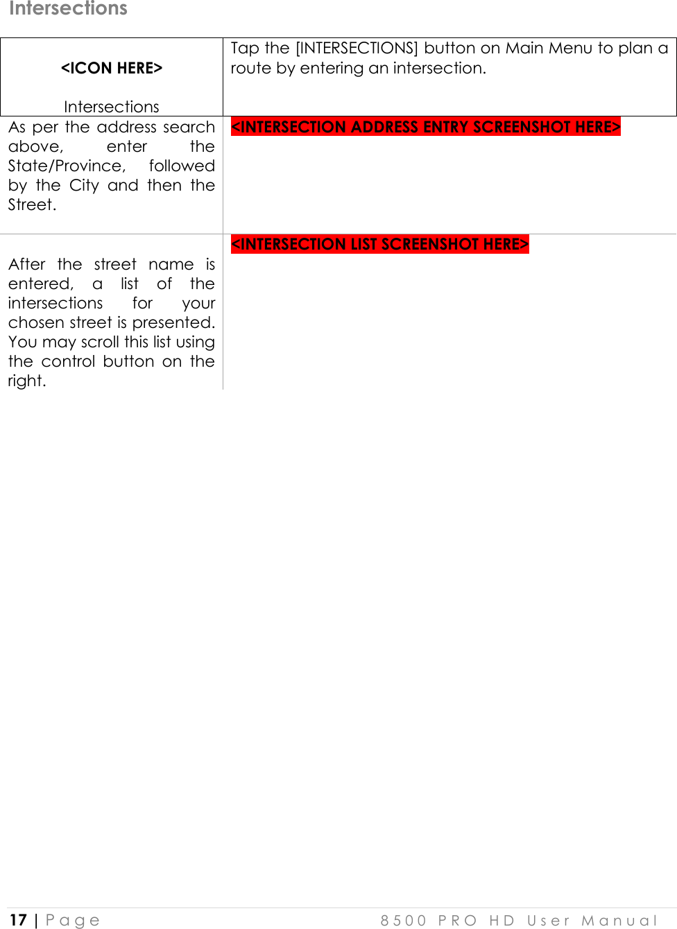  17 | P a g e    8 5 0 0   P R O   H D   U s e r   M a n u a l   Intersections  &lt;ICON HERE&gt;  Intersections Tap the [INTERSECTIONS] button on Main Menu to plan a route by entering an intersection. As  per  the  address  search above,  enter  the State/Province,  followed by  the  City  and  then  the Street.  &lt;INTERSECTION ADDRESS ENTRY SCREENSHOT HERE&gt;   After  the  street  name  is entered,  a  list  of  the intersections  for  your chosen street is presented. You may scroll this list using the  control  button  on  the right. &lt;INTERSECTION LIST SCREENSHOT HERE&gt;     
