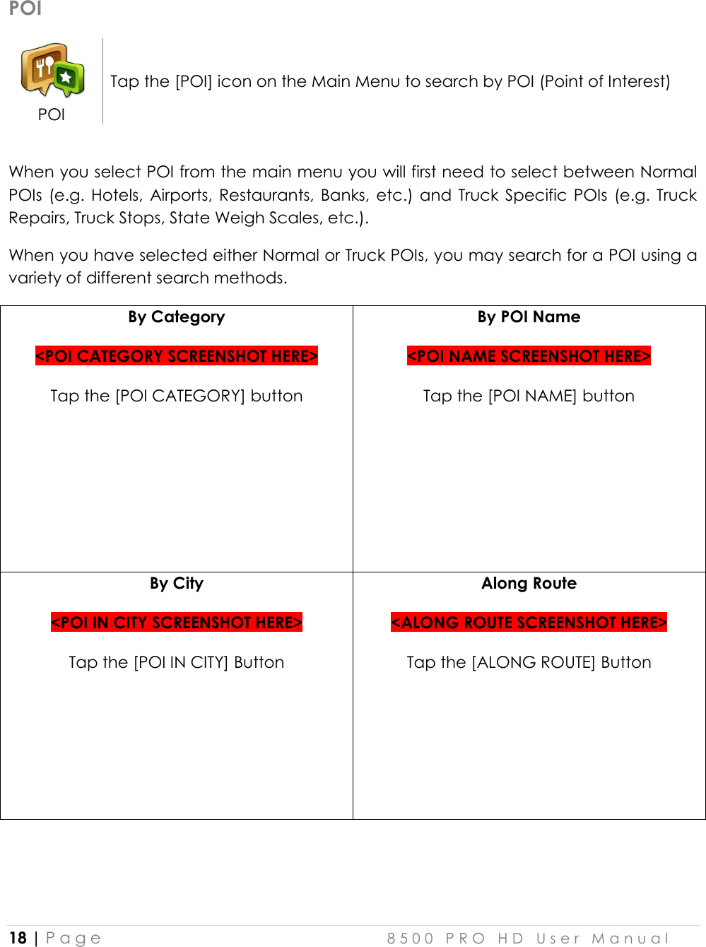  18 | P a g e    8 5 0 0   P R O   H D   U s e r   M a n u a l   POI  POI Tap the [POI] icon on the Main Menu to search by POI (Point of Interest)  When you select POI from the main menu you will first need to select between Normal POIs  (e.g. Hotels,  Airports,  Restaurants,  Banks, etc.)  and  Truck  Specific  POIs  (e.g.  Truck Repairs, Truck Stops, State Weigh Scales, etc.). When you have selected either Normal or Truck POIs, you may search for a POI using a variety of different search methods. By Category   &lt;POI CATEGORY SCREENSHOT HERE&gt;  Tap the [POI CATEGORY] button By POI Name  &lt;POI NAME SCREENSHOT HERE&gt;  Tap the [POI NAME] button  By City  &lt;POI IN CITY SCREENSHOT HERE&gt;  Tap the [POI IN CITY] Button Along Route  &lt;ALONG ROUTE SCREENSHOT HERE&gt;  Tap the [ALONG ROUTE] Button  