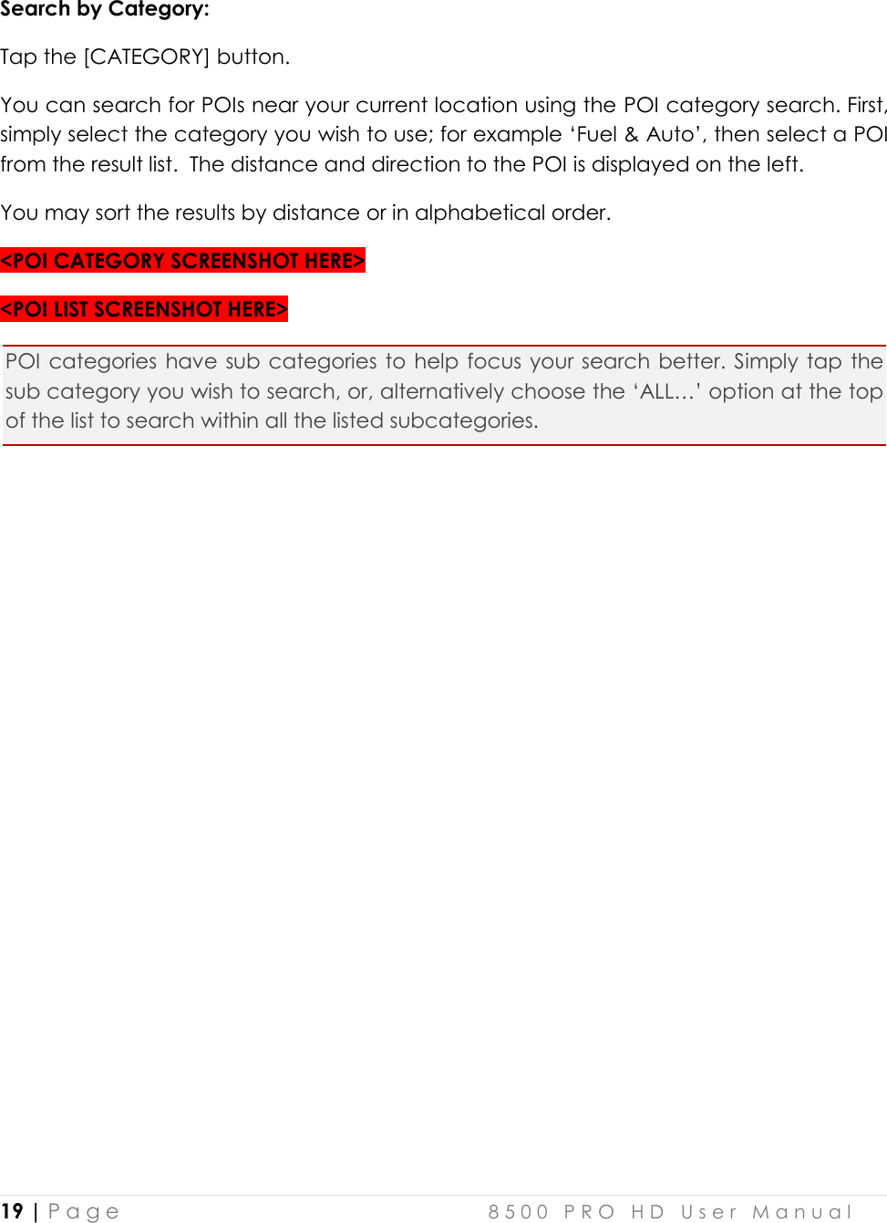  19 | P a g e    8 5 0 0   P R O   H D   U s e r   M a n u a l   Search by Category:  Tap the [CATEGORY] button. You can search for POIs near your current location using the POI category search. First, simply select the category you wish to use; for example ‘Fuel &amp; Auto’, then select a POI from the result list.  The distance and direction to the POI is displayed on the left.  You may sort the results by distance or in alphabetical order. &lt;POI CATEGORY SCREENSHOT HERE&gt; &lt;POI LIST SCREENSHOT HERE&gt; POI categories have sub categories to help  focus your search better. Simply tap  the sub category you wish to search, or, alternatively choose the ‘ALL…’ option at the top of the list to search within all the listed subcategories.      