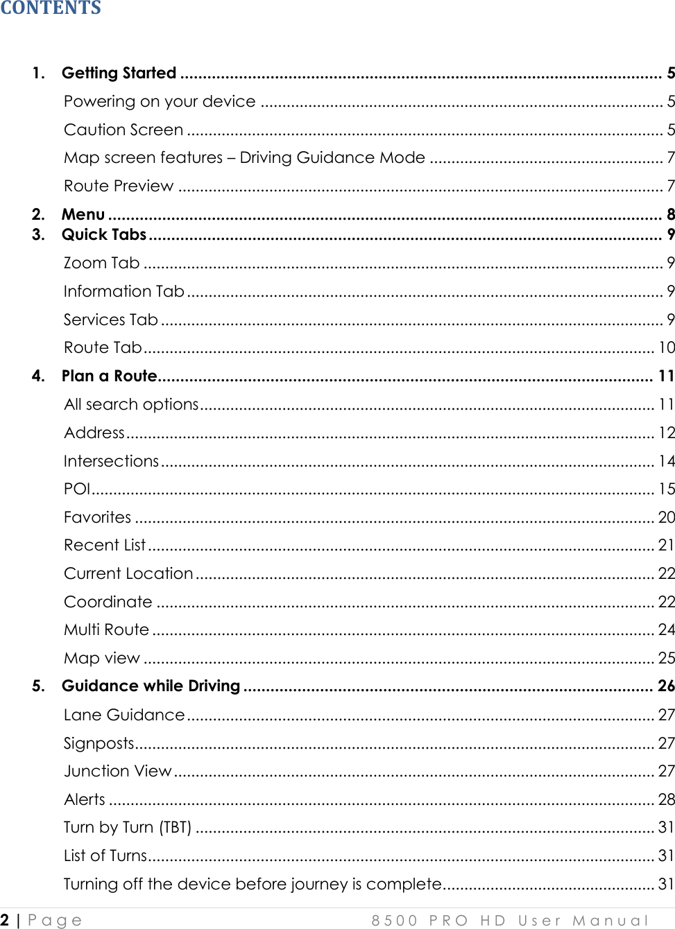  2 | P a g e    8 5 0 0   P R O   H D   U s e r   M a n u a l   CONTENTS  1. Getting Started ........................................................................................................... 5 Powering on your device ............................................................................................. 5 Caution Screen .............................................................................................................. 5 Map screen features – Driving Guidance Mode ...................................................... 7 Route Preview ................................................................................................................ 7 2. Menu ........................................................................................................................... 8 3. Quick Tabs .................................................................................................................. 9 Zoom Tab ........................................................................................................................ 9 Information Tab .............................................................................................................. 9 Services Tab .................................................................................................................... 9 Route Tab ...................................................................................................................... 10 4. Plan a Route.............................................................................................................. 11 All search options ......................................................................................................... 11 Address .......................................................................................................................... 12 Intersections .................................................................................................................. 14 POI .................................................................................................................................. 15 Favorites ........................................................................................................................ 20 Recent List ..................................................................................................................... 21 Current Location .......................................................................................................... 22 Coordinate ................................................................................................................... 22 Multi Route .................................................................................................................... 24 Map view ...................................................................................................................... 25 5. Guidance while Driving ........................................................................................... 26 Lane Guidance ............................................................................................................ 27 Signposts ........................................................................................................................ 27 Junction View ............................................................................................................... 27 Alerts .............................................................................................................................. 28 Turn by Turn (TBT) .......................................................................................................... 31 List of Turns ..................................................................................................................... 31 Turning off the device before journey is complete. ................................................ 31 