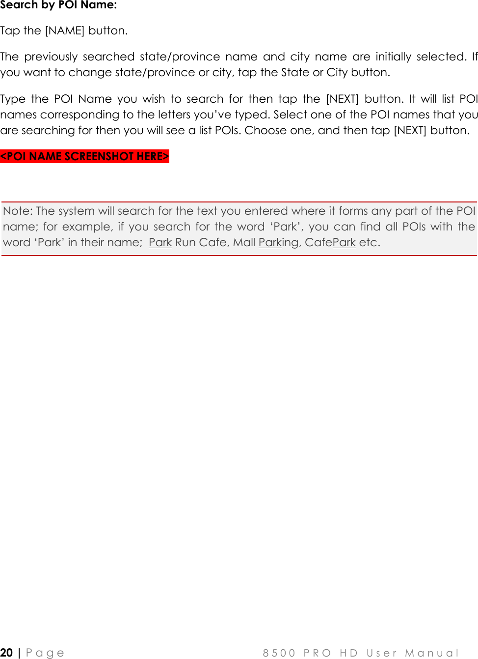  20 | P a g e    8 5 0 0   P R O   H D   U s e r   M a n u a l   Search by POI Name:  Tap the [NAME] button. The  previously  searched  state/province  name  and  city  name  are  initially  selected.  If you want to change state/province or city, tap the State or City button.  Type  the  POI  Name  you  wish  to  search  for  then  tap  the  [NEXT]  button.  It  will  list  POI names corresponding to the letters you’ve typed. Select one of the POI names that you are searching for then you will see a list POIs. Choose one, and then tap [NEXT] button.  &lt;POI NAME SCREENSHOT HERE&gt;  Note: The system will search for the text you entered where it forms any part of the POI name;  for  example,  if  you  search  for  the  word  ‘Park’,  you  can  find  all  POIs  with  the word ‘Park’ in their name;  Park Run Cafe, Mall Parking, CafePark etc.      