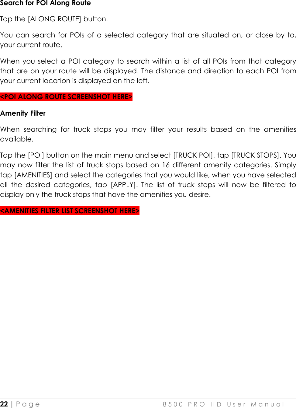  22 | P a g e    8 5 0 0   P R O   H D   U s e r   M a n u a l   Search for POI Along Route Tap the [ALONG ROUTE] button. You  can  search  for  POIs  of  a  selected category  that  are  situated  on,  or  close  by  to, your current route.  When you select  a  POI category  to  search  within  a  list  of  all  POIs from  that  category that are on your route will be displayed. The distance and direction to each POI from your current location is displayed on the left.  &lt;POI ALONG ROUTE SCREENSHOT HERE&gt; Amenity Filter When  searching  for  truck  stops  you  may  filter  your  results  based  on  the  amenities available. Tap the [POI] button on the main menu and select [TRUCK POI], tap [TRUCK STOPS]. You may  now  filter  the  list  of  truck  stops  based  on  16  different amenity categories. Simply tap [AMENITIES] and select the categories that you would like, when you have selected all  the  desired  categories,  tap  [APPLY].  The  list  of  truck  stops  will  now  be  filtered  to display only the truck stops that have the amenities you desire. &lt;AMENITIES FILTER LIST SCREENSHOT HERE&gt;         