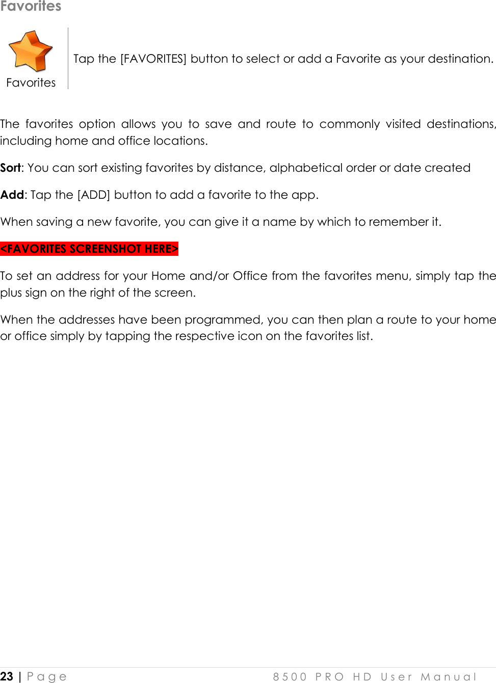  23 | P a g e    8 5 0 0   P R O   H D   U s e r   M a n u a l   Favorites  Favorites Tap the [FAVORITES] button to select or add a Favorite as your destination.  The  favorites  option  allows  you  to  save  and  route  to  commonly  visited  destinations, including home and office locations. Sort: You can sort existing favorites by distance, alphabetical order or date created Add: Tap the [ADD] button to add a favorite to the app. When saving a new favorite, you can give it a name by which to remember it.  &lt;FAVORITES SCREENSHOT HERE&gt; To set an address for your Home and/or Office from the favorites menu, simply tap the plus sign on the right of the screen. When the addresses have been programmed, you can then plan a route to your home or office simply by tapping the respective icon on the favorites list.      
