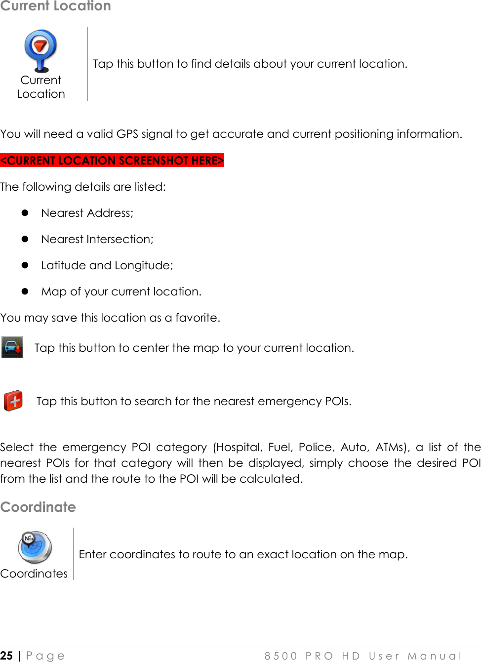  25 | P a g e    8 5 0 0   P R O   H D   U s e r   M a n u a l   Current Location  Current Location Tap this button to find details about your current location.  You will need a valid GPS signal to get accurate and current positioning information. &lt;CURRENT LOCATION SCREENSHOT HERE&gt; The following details are listed:   Nearest Address;  Nearest Intersection;  Latitude and Longitude;  Map of your current location. You may save this location as a favorite.   Tap this button to center the map to your current location.    Tap this button to search for the nearest emergency POIs.   Select  the  emergency  POI  category  (Hospital,  Fuel,  Police,  Auto,  ATMs),  a  list  of  the nearest  POIs  for  that  category  will  then  be  displayed,  simply  choose  the  desired  POI from the list and the route to the POI will be calculated. Coordinate  Coordinates Enter coordinates to route to an exact location on the map.  