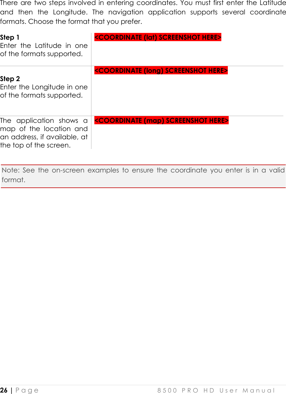  26 | P a g e    8 5 0 0   P R O   H D   U s e r   M a n u a l   There are two steps involved in  entering coordinates. You  must  first  enter  the  Latitude and  then  the  Longitude.  The  navigation  application  supports  several  coordinate formats. Choose the format that you prefer.  Step 1 Enter  the  Latitude  in  one of the formats supported.   &lt;COORDINATE (lat) SCREENSHOT HERE&gt;   Step 2 Enter the Longitude in one of the formats supported.    &lt;COORDINATE (long) SCREENSHOT HERE&gt;  The  application  shows  a map  of  the  location  and an address, if available, at the top of the screen.  &lt;COORDINATE (map) SCREENSHOT HERE&gt;   Note:  See  the  on-screen  examples  to  ensure  the  coordinate  you  enter  is  in  a  valid format.               