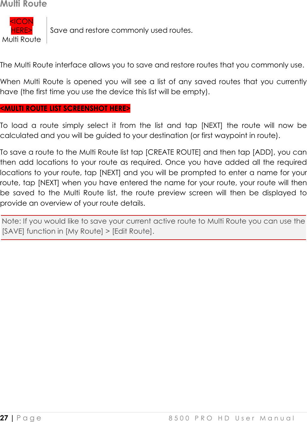  27 | P a g e    8 5 0 0   P R O   H D   U s e r   M a n u a l   Multi Route &lt;ICON HERE&gt; Multi Route Save and restore commonly used routes.  The Multi Route interface allows you to save and restore routes that you commonly use. When  Multi  Route  is  opened  you  will  see  a  list  of  any  saved  routes  that  you  currently have (the first time you use the device this list will be empty). &lt;MULTI ROUTE LIST SCREENSHOT HERE&gt; To  load  a  route  simply  select  it  from  the  list  and  tap  [NEXT]  the  route  will  now  be calculated and you will be guided to your destination (or first waypoint in route).  To save a route to the Multi Route list tap [CREATE ROUTE] and then tap [ADD], you can then add locations to your  route as required. Once you have  added  all  the required locations to your route, tap [NEXT] and you will be prompted to enter a name for your route, tap [NEXT] when you have entered the name for your route, your route will then be  saved  to  the  Multi  Route  list,  the  route  preview  screen  will  then  be  displayed  to provide an overview of your route details. Note: If you would like to save your current active route to Multi Route you can use the [SAVE] function in [My Route] &gt; [Edit Route].        