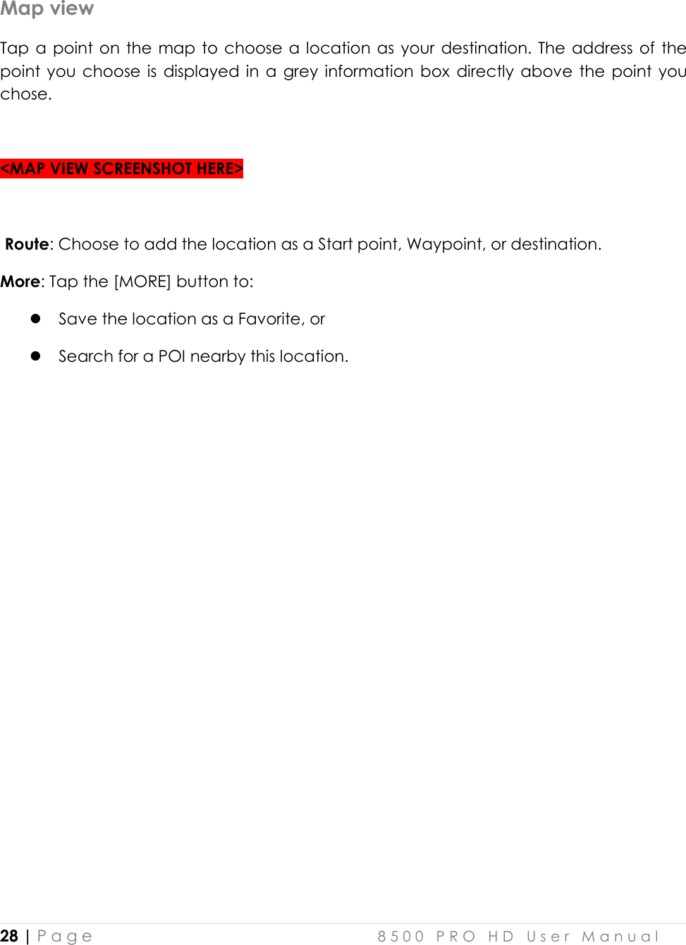  28 | P a g e    8 5 0 0   P R O   H D   U s e r   M a n u a l   Map view Tap a  point on the map to choose a location as your destination. The  address of the point  you  choose is  displayed in  a  grey  information box  directly above  the  point you chose.   &lt;MAP VIEW SCREENSHOT HERE&gt;   Route: Choose to add the location as a Start point, Waypoint, or destination.  More: Tap the [MORE] button to:  Save the location as a Favorite, or  Search for a POI nearby this location.       