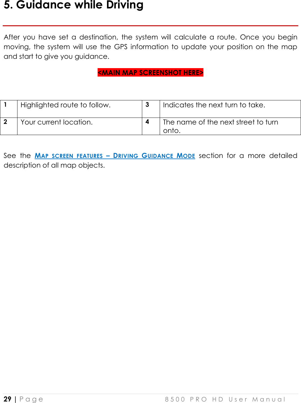  29 | P a g e    8 5 0 0   P R O   H D   U s e r   M a n u a l   5. Guidance while Driving After  you  have  set  a  destination,  the  system  will  calculate  a  route.  Once  you  begin moving,  the  system  will  use  the  GPS  information  to  update  your  position  on  the  map and start to give you guidance.  &lt;MAIN MAP SCREENSHOT HERE&gt;  1 Highlighted route to follow. 3 Indicates the next turn to take.  2 Your current location. 4  The name of the next street to turn onto.  See  the  MAP  SCREEN  FEATURES  – DRIVING  GUIDANCE  MODE  section  for  a  more  detailed description of all map objects.      