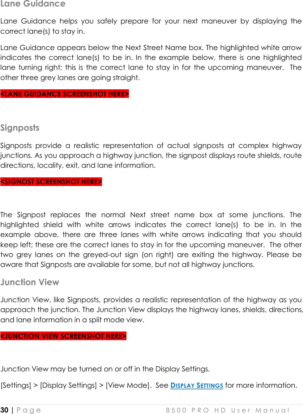  30 | P a g e    8 5 0 0   P R O   H D   U s e r   M a n u a l   Lane Guidance Lane  Guidance  helps  you  safely  prepare  for  your  next  maneuver  by  displaying  the correct lane(s) to stay in.  Lane Guidance appears below the Next Street Name box. The highlighted white arrow indicates  the  correct  lane(s) to  be  in.  In  the  example  below,  there  is  one  highlighted lane  turning  right;  this  is  the  correct  lane  to  stay  in  for  the  upcoming  maneuver.    The other three grey lanes are going straight.   &lt;LANE GUIDANCE SCREENSHOT HERE&gt;  Signposts Signposts  provide  a  realistic  representation  of  actual  signposts  at  complex  highway junctions. As you approach a highway junction, the signpost displays route shields, route directions, locality, exit, and lane information.  &lt;SIGNOST SCREENSHOT HERE&gt;  The  Signpost  replaces  the  normal  Next  street  name  box  at  some  junctions.  The highlighted  shield  with  white  arrows  indicates  the  correct  lane(s)  to  be  in.  In  the example  above,  there  are  three  lanes  with  white  arrows  indicating  that  you  should keep left; these are the correct lanes to stay in for the upcoming maneuver.  The other two  grey  lanes  on  the  greyed-out  sign  (on  right)  are  exiting  the  highway.  Please  be aware that Signposts are available for some, but not all highway junctions. Junction View Junction View, like Signposts, provides a realistic representation of the highway as you approach the junction. The Junction View displays the highway lanes, shields, directions, and lane information in a split mode view.  &lt;JUNCTION VIEW SCREENSHOT HERE&gt;  Junction View may be turned on or off in the Display Settings.  [Settings] &gt; [Display Settings] &gt; [View Mode].  See DISPLAY SETTINGS for more information.  