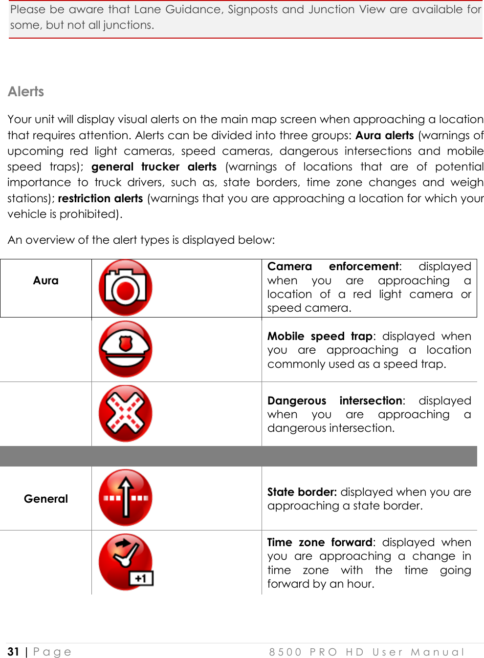  31 | P a g e    8 5 0 0   P R O   H D   U s e r   M a n u a l   Please be aware that Lane Guidance, Signposts and Junction View are available for some, but not all junctions.  Alerts Your unit will display visual alerts on the main map screen when approaching a location that requires attention. Alerts can be divided into three groups: Aura alerts (warnings of upcoming  red  light  cameras,  speed  cameras,  dangerous  intersections  and  mobile speed  traps);  general  trucker  alerts  (warnings  of  locations  that  are  of  potential importance  to  truck  drivers,  such  as,  state  borders,  time  zone  changes  and  weigh stations); restriction alerts (warnings that you are approaching a location for which your vehicle is prohibited). An overview of the alert types is displayed below:   Aura   Camera  enforcement:  displayed when  you  are  approaching  a location  of  a  red  light  camera  or speed camera.    Mobile  speed  trap:  displayed  when you  are  approaching  a  location commonly used as a speed trap.   Dangerous  intersection:  displayed when  you  are  approaching  a dangerous intersection.    General  State border: displayed when you are approaching a state border.    Time  zone  forward:  displayed  when you  are  approaching  a  change  in time  zone  with  the  time  going forward by an hour. 